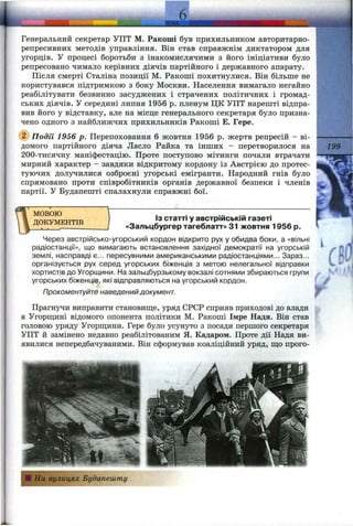 Генеральний секретар УПТ М. Ракоші був прихильником авторитарно-
репресивних методів управління. Він став справжнім диктатором для
угорців. У процесі боротьби з інакомислячими з його ініціативи було
репресовано чимало керівних діячів партійного і державного апарату.
Після смерті Сталіна позиції М. Ракоші похитнулися. Він більше не
користувався підтримкою з боку Москви. Населення вимагало негайно
реабілітувати безвинно засуджених і страчених політичних і громад­
ських діячів. У середині липня 1956 р. пленум ЦК УПТ нарешті відпра­
вив його у відставку, але на місце генерального секретаря було призна­
чено одного з найближчих прихильників Ракоші Е. Гере.
@ Події 1956 р. Перепоховання 6 жовтня 1956 р. жертв репресій - ві­
домого партійного діяча Ласло Райка та інших - перетворилося на
200-тисячну маніфестацію. Проте поступово мітинги почали втрачати
мирний характер - завдяки відкритому кордону із Австрією до протес­
туючих долучилися озброєні угорські емігранти. Народний гнів було
спрямовано проти співробітників органів державної безпеки і членів
партії. У Будапешті спалахнули справжні бої.
МОВОЮ
ДОКУМЕНТІВ
Із статті у австрійській газеті
«Зальцбургер тагеблатт» 31 жовтня 1956 р.
Через австрійсько-угорський кордон відкрито рух у обидва боки, а «вільні
радіостанції», що вимагають встановлення західної демократії на угорській
землі, насправді є... пересувними американськими радіостанціями... Зараз...
організується рух серед угорських біженців з метою нелегальної відправки
хортистів до Угорщини. На зальцбурзькому вокзалі сотнями збираються групи
угорських біженців, які відправляються на угорський кордон.
Прокоментуйте наведений документ.
Прагнучи виправити становищ,е, уряд СРСР сприяв приходові до влади
в Угорщині відомого опонента політики М. Ракоші Імре Надя. Він став
головою уряду Угорш;ини. Гере було усунуто з посади першого секретаря
УПТ й замінено недавно реабілітованим Я. Кадаром. Проте дії Надя ви­
явилися непередбачуваними. Він сформував коаліційний уряд, ш;о прого-
Ці На вулицях Будапешту
 