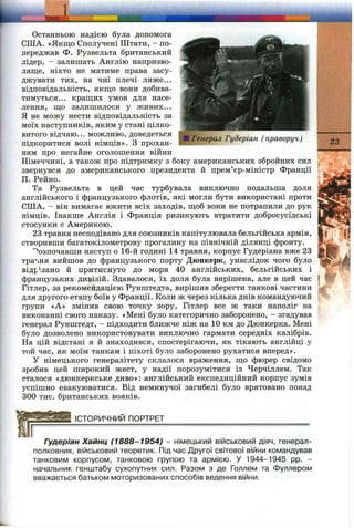 ТЕМ А'
■ Генерал Гудеріан (праворуч)
Останньою надією була допомога
США. «Якщо Сполучені Штати, - по­
переджав Ф. Рузвельта британський
лідер, - залишать Англію напризво­
ляще, ніхто не матиме права засу­
джувати тих, на чиї плечі ляже...
відповідальність, якщо вони добива­
тимуться... кращих умов для насе­
лення, що залишилося у живих...
Я не можу нести відповідальність за
моїх наступників, яким у стані цілко­
витого відчаю... можливо, доведеться
підкоритися волі німців», з прохан­
ням про негайне оголошення війни
Німеччині, а також про підтримку з боку американських збройних сил
звернувся до американського президента й прем’єр-міністр Франції
П. Рейно.
Та Рузвельта в цей час турбувала виключно подальша доля
англійського і французького флотів, які могли бути використані проти
США, - він вимагає вжити всіх заходів, щоб вони не потрапили до рук
німців. Інакше Англія і Франція ризикують втратити добросусідські
стосунки с Америкою.
23 травня несподівано для союзників капітулювала бельгійська армія,
створивши багатокілометрову прогалину на північній ділянці фронту.
'Розпочавши наступ о 16-й годині 14 травня, корпус Гудеріана вже 23
тра’іня вийшов до французького порту Дюнкерк, унаслідок чого було
відрізано й притиснуто до моря 40 англійських, бельгійських і
французьких ДИ9ІЗІЙ. Здавалося, їх доля була вирішена, але в цей час
Гітлер, за рекомендацією Рунштедта, вирішив зберегти танкові частини
для другого етапу боїв у Франції. Коли ж через кілька днів командуючий
групи «А» змінив свою точку зору, Гітлер все ж таки наполіг на
виконанні свого наказу. «Мені було категорично заборонено, - згадував
генерал Рунштедт, - підходити ближче ніж на 10 км до Дюнкерка. Мені
було дозволено використовувати виключно гармати середніх калібрів.
На цій відстані я й знаходився, спостерігаючи, як тікають англійці у
той час, як моїм танкам і піхоті було заборонено рухатися вперед».
У німецького генералітету склалося враження, що фюрер свідомо
зробив цей широкий жест, у надії порозумітися із Черчіллем. Так
сталося «дюнкеркське диво»: англійський експедиційний корпус зумів
успішно евакуюватися. Від неминучої загибелі було врятовано понад
300 тис. британських вояків.
23
ІСТОРИЧНИЙ ПОРТРЕТ
Гудеріан Хайнц (1888-1954) - німецький військовий діяч, генерал-
полковник, військовий теоретик. Під час Другої світової війни командував
танковим корпусом, танковою групою та армією. У 1944-1945 pp. -
начальник генштабу сухопутних сил. Разом з де Голлем та Фуллером
вважається батьком моторизованих способів ведення війни.
 