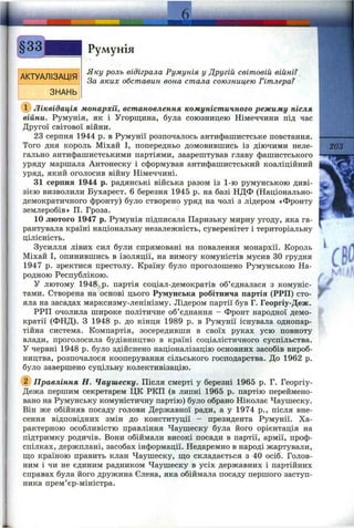 АКТУАЛІЗАЦІЯ
ЗНАНЬ
Румунія
Яку роль відіграла Румунія у Другій світовій війні?
За яких обставин вона стала союзницею Гітлера?
(ї) Ліквідація монархії, встановлення комуністичного режиму після
війни. Румунія, як і Угорщина, була союзницею Німеччини під час
Другої світової війни.
23 серпня 1944 р. в Румунії розпочалось антифашистське повстання.
Того дня король Міхай І, попередньо домовившись із діючими неле­
гально антифашистськими партіями, заарештував главу фашистського
уряду маршала Антонеску і сформував антифашистський коаліційний
уряд, який оголосив війну Німеччині.
31 серпня 1944 р. радянські війська разом із 1-ю румунською диві­
зією визволили Бухарест. 6 березня 1945 р. на базі НДФ (Національно-
демократичного фронту) було створено уряд на чолі з лідером «Фронту
землеробів» П. Гроза.
10 лютого 1947 р. Румунія підписала Паризьку мирну угоду, яка га­
рантувала країні національну незалежність, суверенітет і територіальну
цілісність.
Зусилля лівих сил були спрямовані на повалення монархії. Король
Міхай І, опинившись в ізоляції, на вимогу комуністів мусив ЗО грудня
1947 р. зректися престолу. Країну було проголошено Румунською На­
родною Республікою.
У лютому 1948»р. партія соціал-демократів об’єдналася з комуніс­
тами. Створена на основі цього Румунська робітнича партія (РРП) сто­
яла на засадах марксизму-ленінізму. Лідером партії був Г. Георгіу-Деж.
РРП очолила широке політичне об’єднання - Фронт народної демо­
кратії (ФНД). З 1948 р. до кінця 1989 р. в Румунії існувала однопар­
тійна система. Компартія, зосередивши в своїх руках усю повноту
влади, проголосила будівництво в країні соціалістичного суспільства.
У червні 1948 р. було здійснено націоналізацію основних засобів вироб­
ництва, розпочалося кооперування сільського господарства. До 1962 р.
було завершено суцільну колективізацію.
(2) Правління Н. Чаушеску. Після смерті у березні 1965 р. Г. Георгіу-
Дежа першим секретарем ЦК РКП (в липні 1965 р. партію переймено­
вано на Румунську комуністичну партію) було обрано Ніколає Чаушеску.
Він же обійняв посаду голови Державної ради, а у 1974 p., після вне­
сення відповідних змін до конституції - президента Румунії. Ха­
рактерною особливістю правління Чаушеску була його орієнтація на
підтримку родичів. Вони обіймали високі посади в партії, армії, проф­
спілках, держплані, засобах інформації. Недаремно в народі жартували,
ш;о країною править клан Чаушеску, що складається з 40 осіб. Голов­
ним і чи не єдиним радником Чаушеску в усіх державних і партійних
справах була його дружина Єлена, яка обіймала посаду першого заступ­
ника прем’єр-міністра.
203
'W
'к,
F
Сг
 