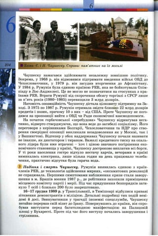 204 Зліва: Є. і Н. Чаушеску. Справа: пам’ятник на їх могилі
Чаушеску намагався здійснювати незалежну зовнішню політику.
Зокрема, у 1968 р. він відмовився підтримати введення військ ОВД до
Чехословаччини, у 1979 р. він засудив вторгнення до Афганістану.
У 1984 р. Румунія була єдиною країною РЕВ, яка не бойкотувала Олім­
піаду в Лос-Анджелесі. Це не могло не позначитися на стосунках з кра­
їнами РЕВ. Втрати Румунії від скорочення обсягу торгівлі з СРСР лише
за п’ять років (1980-1985) перевиш;или З млрд доларів.
Натомість опозиційність Чаушеску дістала цілковиту підтримку на За­
ході. З 1975 по 1987 р. Румунія отримала звідти близько 22 млрд доларів
кредитів і позик, причому 10 з них - від СІЛА. Проте Чаушеску не пого­
дився на пропозиції вийти з ОВД чи Ради економічної взаємодопомоги.
На початок горбачовської «перебудови» Чаушеску відреагував нега­
тивно, відверто стверджуючи, що вона веде до загибелі соціалізму. Його
переговори з керівниками Болгарії, Чехословаччини та НДР про ство­
рення своєрідної опозиції викликали незадоволення як у Москві, так і
у Вашингтоні. Відтепер у обох наддержавах Чаушеску почали називати
не інакше, як диктатором і тираном. Важелі кредитного тиску на опаль­
ного лідера були вже втрачені - хоч і ціною значного погіршення еко­
номічного становиш;а у країні, Чаушеску достроково виплатив всі борги.
У ті роки населення гостро відчуло нестачу харчів, вечорами в країні
вимикалась електрика, лише кілька годин на день працювало телеба­
чення, практично відсутня була гаряча вода.
Падіння і смерть Чаушеску. Румунія виявилась єдиною з країн-
членів РЕВ, де технологія здійснення мирних, «оксамитових революцій
не спрацювала. Першими симптомами наближення кризи стали завору­
шення в м. Брашів восени 1987 p., де робітники захопили приміш;ення
місцевого комітету партії і мерії. Під час придушення безпорядків заги­
нуло 7 осіб і близько 200 було заарештовано.
16—17 грудня 1989 р. у Трансільванії, в Тимішоарі відбулися криваві
зіткнення демонстрантів з міліцією. Детальні подробиці тих подій неві­
домі й досі. Звинувативши у трагедії іноземні спецслужби, Чаушеску
негайно перервав свій візит до Ірану. Повернувшись до країни, він спро­
бував виступити перед багатолюдною маніфестацією на Палацовій
плош;і у Бухаресті. Проте під час його виступу почались заворушення і
стрілянина.
 