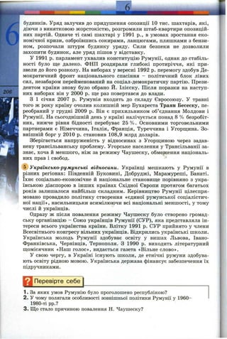 d
206
ібудинків. Уряд залучив до придушення опозиції 10 тис. шахтарів, які,
діючи з винятковою жорстокістю, розгромили штаб-квартири опозицій­
них партій. Одначе ті самі шахтарі у 1991 p., в умовах зростання еко­
номічної кризи, озброївшись сокирами, ланцюгами, пляшками з бензи­
ном, розпочали штурм будинку уряду. Сили безпеки не дозволили
захопити будинок, але уряд пішов у відставку.
У 1991 р. парламент ухвалив конституцію Румунії, однак до стабіль­
ності було ще далеко. ФНП роздирали глибокі протиріччя, які при­
звели до його розколу. На виборах у вересні 1992 р. перемогу здобув Де­
мократичний фронт національного спасіння - політичний блок лівих
сил, незабаром перейменований на соціал-демократичну партію. Прези­
дентом країни знову було обрано Й. Ілієску. Після поразки на наступ­
них виборах він у 2000 р. ш;е раз повертався до влади.
З 1 січня 2007 р. Румунія входить до складу Євросоюзу. У травні
того ж року країну очолив колишній мер Бухареста Траян Бесеску, пе­
реобраний у грудні 2009 р. Він є прихильником об’єднання Молдови і
Румунії. На сьогоднішній день у країні налічується понад 8 % безробіт­
них, нижче рівня бідності перебуває 25 %. Основними торговельними
партнерами є Німеччина, Італія, Франція, Туреччина і Угорщина. Зо­
внішній борг у 2010 р. становив 108,9 млрд доларів.
Зберігається напруженість у відносинах з Угорщиною через задав­
нену трансільванську проблему. Угорське населення у Трансільванії за­
знає, хоча й меншого, ніж за режиму Чаушеску, обмеження національ­
них прав і свобод.
® Українсько-румунські відносини. Українці мешкають у Румунії в
різних регіонах: Південній Буковині, Добруджі, Марамуреші, Банаті.
їхнє соціально-економічне й національне становище порівняно з укра­
їнською діаспорою в інших країнах Східної Європи протягом багатьох
років залишалося найбільш складним. Керівництво Румунії цілеспря­
мовано провадило політику створення «єдиної румунської соціалістич­
ної нації», насильницьки асимілюючи всі національні меншості, у тому
числі й українців.
Одразу ж після повалення режиму Чаушеску було створено громад­
ську організацію - Союз укргіїнців Румунії (СУР), яка представляла ін­
тереси всього українства країни. Влітку 1991 р. СУР прийнято у члени
Всесвітнього конгресу вільних українців. Відкрились українські школи.
Українська молодь Румунії здобуває освіту у вишах Львова, Івано-
Франківська, Чернівців, Тернополя. З 1990 р. виходить літературний
щомісячник «Наш голос», видається газета «Вільне слово».
У свою чергу, в Україні існують школи, де етнічні румуни здобува­
ють освіту рідною мовою. Українська держава фінансує забезпечення їх
підручниками.
^ 1 Перевірте себе
1. За яких умов Румунію було проголошено республікою?
2. У чому полягали особливості зовнішньої політики Румунії у 1960-
1980-ті pp.?
3. Що стало причиною повалення Н. Чаушеску?
 