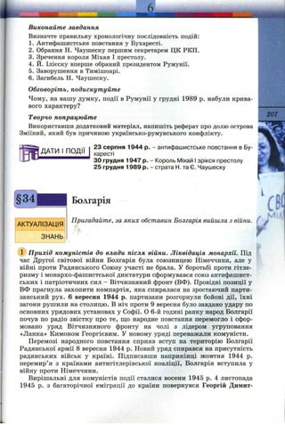Визначте правильну хронологічну послідовність подій:
1. Антифашистське повстання у Бухаресті.
2. Обрання Н. Чаушеску першим секретарем ЦК РКП.
3. Зречення короля Міхая І престолу.
4. Й. Ілієску вперше обраний президентом Румунії.
5. Заворушення в Тимішоарі.
6. Загибель Н. Чаушеску.
Обговоріть, подискутуйте
Чому, на вашу думку, події в Румунії у грудні 1989 р. набули крива­
вого характеру?
Творчо попрацюйте
Використавши додатковий матеріал, напишіть реферат про долю острова
Зміїний, який був причиною українсько-румунського конфлікту.
^207
ДАТИ І ПОДІЇ
23 серпня 1944 р. - антифашистське повстання в Бу­
харесті
ЗО грудня 1947 р. - Король Міхай І зрікся престолу
25 грудня 1989 р. - страта Н. та Є. Чаушеску
Болгарія
АКТУАЛІЗАЦІЯ
ЗНАНЬ
Пригадайте, за яких обставин Болгарія вийшла з війни.
h
с
г
(ї) Прихід комуністів до влади після війни. Ліквідація монархії. Під
час Другої світової війни Болгарія була союзницею Німеччини, але у
війні проти Радянського Союзу участі не брала. У боротьбі проти гітле-
ризму і монархо-фашистської диктатури сформувався союз антифашист­
ських і патріотичних сил - Вітчизняний фронт (ВФ). Провідні позиції у
ВФ прагнула захопити компартія, яка спиралася на зростаючий парти­
занський рух. 6 вересня 1944 р. партизани розгорнули бойові дії, їхні
загони рушили на столицю. В ніч проти 9 вересня було завдано удару по
основних урядових установах у Софії. О 6-й годині ранку народ Болгарії
почув по радіо звістку про те, що народне повстання перемогло і сфор­
мовано уряд Вітчизняного фронту на чолі з лідером угруповання
«Ланка» Кимоном Георгієвим. У новому уряді переважали комуністи.
Перемозі народного повстання сприяв вступ на територію Болгарії
Радянської армії 8 вересня 1944 р. Новий уряд спирався на присутність
радянських військ у країні. Підписавши наприкінці жовтня 1944 р.
перемир’я з країнами антигітлерівської коаліції, Болгарія вступила у
війну проти Німеччини.
Вирішальні для комуністів події сталися восени 1945 р. 4 листопада
1945 р. з багаторічної еміграції до країни повернувся Георгій Димит-
 