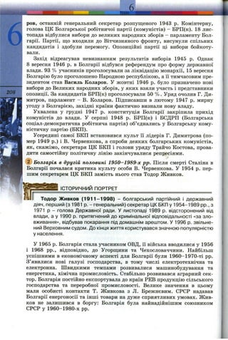 б
ров, останній генеральний секретар розпущеного 1943 р. Комінтерну,
голова ЦК Болгарської робітничої партії (комуністів) - БРП(к). 18 лис­
топада відбулися вибори до великих народних зборів - парламенту Бол­
гарії. Партії, що входили до Вітчизняного фронту, висунули спільних
кандидатів і здобули перемогу. Опозиційні партії ці вибори бойкоту­
вали.
Захід відреагував невизнанням результатів виборів 1945 р. Однак
8 вересня 1946 р. в Болгарії відбувся референдум про форму державної
влади. 93 % учасників проголосували за ліквідацію монархії, 15 вересня
Болгарію було проголошено Народною республікою, а її тимчасовим пре­
зидентом став Василь Коларов. У жовтні 1946 р. було призначено нові
вибори до Великих народних зборів, у яких взяли участь і представники
опозиції. За кандидатів БРП(к) проголосували 50 %. Уряд очолив Г. Ди-
митров, парламент - В. Коларов. Підписавши в лютому 1947 р. мирну
угоду з Болгарією, західні країни фактично визнали нову владу.
Ухвалена у грудні 1947 р. конституція Болгарії закріпила прихід
комуністів до влади. У серпні 1948 р. БРП(к) і БСДРП (Болгарська
соціал-демократична робітнича партія) об’єднались у Болгарську кому­
ністичну партію (БКП).
Усередині самої БКП встановився культ її лідерів Г. Димитрова (по­
мер 1949 р.) і В. Червенкова, а спроби деяких болгарських комуністів,
як, скажімо, секретаря ЦК БКП і голови уряду Трайчо Костова, прова­
дити самостійну політичну лінію закінчувалися репресіями.
©Болгарія в другій половині 1950-1989-х pp. Після смерті Сталіна в
Болгарії почалася критика культу особи В. Червенкова. У 1954 р. пер­
шим секретарем ЦК БКП замість нього став Тодор Живков.
________ІСТОРИЧНИЙ ПОРТРЕТ___________________________________
Тодор Живков (1911-1998) - болгарський партійний і державний
діяч, перший (з 1981 р. - генеральний) секретар ЦК БКП у 1954-1989 pp., з
1971 р - голова Державної ради. У листопаді 1989 р. відсторонений від
влади, а у 1990 р. притягнений до кримінальної відповідальності «за зло­
вживання», відбував покарання під домашнім арештом. У 1996 р. звільне­
ний Верховним судом. До кінця життя користувався значною популярністю
у населення.
У 1965 р. Болгарія стала з^часником ОВД, її війська вводилися у 1956
і 1968 pp., відповідно, до Угорщини та Чехословаччини. Найбільш
успішними в економічному аспекті для Болгарії були 1960-1970-ті pp.
З’явилися нові галузі господарства, в тому числі електротехнічна та
електронна. Швидкими темпами розвивалися машинобудування та
енергетика, хімічна промисловість. Стабільно розвивався аграрний сек­
тор. Болгарія постійно експортувала до країн РЕВ продукцію сільського
господарства та переробної промисловості. Велике значення в цьому
мали особисті контакти Т. Живкова з Л. Брежнєвим. СРСР надавав
Болгарії енергоносії та інші товари на дуже сприятливих умовах. Жив­
ков не залишився в боргу: Болгарія була найнадійнішим союзником
СРСР у 1960-1980-х pp.
 