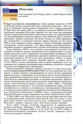 [АКТУАЛІЗАЦІЯ
ЗНАНЬ
Югославія
Хто очолював Рух Опору у країні в період Другої світо­
вої війни?
(Г) Курс на розвиток самоврядування. Після розриву відносин із СРСР
у Югославії почали шукати свій шлях «побудови соціалізму». Нові під­
ходи до проблеми соціалістичного будівництва було спершу викладено
Й. Броз Тито 26 червня 1950 р. на засіданні скупщ;ини ФНРЮ. На його
пропозицію парламент Югославії ухвалив того дня закон про передання
заводів в управління робітникам, який проголошував, ш;о підприємствами
як загальнонародною власністю керують через робітничі ради і комітети,
управління, трудові колективи. Ці заходи потягли за собою реорганіза­
цію економічної та політичної системи країни. Законом від 29 грудня
1952 р. було проведено велику реформу в царині планування народного
господарства: чимало функцій у цій сфері передано республіканським і
місцевим органам та підприємствам, галузеві міністерства ліквідувались.
Після відмови в 1953 р. від політики колективізації сільського гос­
подарства селянські трудові кооперативи було реорганізовано в коопе­
ративи загального типу і прирівняно до промислових підприємств. Тоді
ж було видано закон, шіо обмежував приватну власність на землю мак­
симальним наділом у 10-15 га на одне господарство; 1954 р. у межах
цього максимуму було дозволено вільний продаж та оренду землі.
З осені 1955 р. почала проводитись нова політика перебудови села, ш;о
спиралася на створення агропромислових комбінатів одночасно з розвит­
ком сільськогосподарських кооперативів.
Зміни заторкнули і правлячу партію, яка після VI з’їзду стала нази­
ватися Союзом комуністів Югославії (СКЮ). Як було відзначено на з’їзді,
партія в умовах розвитку самоврядування не могла більше відігравати
директивної ролі у державному та суспільному житті. За нею зберігалося
право розроблення генеральної лінії, але боротися за її втілення вона по­
винна була не комгіндними методами, а методами переконання. Проголо­
сивши самоврядування невід’ємним юридично гарантованим правом тру-
дяш;их, нова конституція країни, ухвалена у квітні 1963 p., поширила
самоврядувальні відносини і на установи невиробничої сфери, що було
кваліфіковано як перехід до громадського самоврядування. Відповідно
до основного закону країна стала називатися Соціалістичною Федератив­
ною Республікою Югославією (СФРЮ). Отже, внутрішньополітичний
розвиток Югославії значно відрізнявся від інших соціалістичних країн.
У 1950-1960-ті pp. Югославія також посіла самостійне помітне місце
на міжнародній арені. Президент Югославії Й. Броз Тіто разом із ліде­
рами Індії, Єгипту стояв біля витоків руху неприєднання. Авторитет
Югославії у країнах «третього світу» був досить сталим і високим.
Після смерті Сталіна поступово налагодилися й радянсько-юго­
славські відносини. Прийняті в 1955-1956 pp. за підсумками візитів
М. Хруш;ова до Белграда (1955 р.) та Й. Броз Тіто до СРСР (1956 р.)
радянсько-югославські документи містили основні принципи поліп­
шення двосторонніх відносин.
г.
 