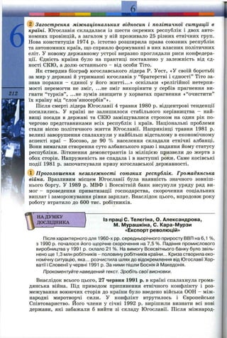 б
212
Загострення міжнаціональних відносин і політичної ситуації в
країні. Югославія складалася із шести окремих республік і двох авто­
номних провінцій, а загалом у ній проживало 25 різних етнічних груп.
Нова конституція 1974 р. істотно розширила права союзних республік
та автономних країв, ш;о сприяло формуванні в них власних політичних
еліт. У новому державному устрої виразно проглядали риси конфедера­
ції. Єдність країни було на практиці поставлено у залежність від єд­
ності е к ю , а долю останнього - від особи Тіто.
Як ствердив біограф югославського лідера Р. Уест, «У своїй боротьбі
за мир у державі й утриманні югославів у “братерстві і єдності” Тіто за­
знав поразки - єдиної у його житті...» оскільки «релігійної нетерпи­
мості перемогти не зміг, ...не зміг викорінити у сербів прагнення ви­
гнати “турків”, ...не зумів зниш;ити у хорватах прагнення «“очистити”
їх країну від “слов’яносербів” ».
Після смерті лідера Югославії 4 травня 1980 р. відцентрові тенденції
посилились. У країні не залишилося стабільного керівництва - най­
вищі посади в державі та СКЮ заміш;увалися строком на один рік по­
чергово представниками всіх республік і країв. Національні проблеми
стали віссю політичного життя Югославії. Наприкінці травня 1981 р.
великі заворушення спалахнули у найбільш відсталому в економічному
аспекті краї - Косово, де 90 % населення складали етнічні албанці.
Вони вимагали створення суто албанського краю і надання йому статусу
республіки. Зіткнення демонстрантів із міліцією призвели до жертв з
обох сторін. Напруженість не спадала і в наступні роки. Саме косівські
події 1981 р. започаткували кризу югославської державності.
(і) Проголошення незалежності союзних республік. Громадянська
війна. Вразливим місцем Югославії була наявність значного зовніш­
нього боргу, у 1989 р. МВФ і Всесвітній банк висунули уряду ряд ви­
мог - проведення приватизації господарства, скорочення соціальних
виплат і заморожування рівня зарплат. Внаслідок цього, впродовж року
роботу втратило до 600 тис. робітників.
НА ДУМКУ
ДОСЛВДНИКА
Із праці С. Телєгіна, О. Александрова,
М. Мурашкіна, С. Кара-Мурзи
«Експорт революцій»
Після характерного для 1960-х pp. середньорічного приросту ВВП на 6,1 %,
з 1990 р. почалося його щорічне скорочення на 7,5 %. Падіння промислового
виробництва у 1991 р. склало 21 %. На вимогу Всесвітнього банку було звіль­
нено ще 1,3 млн робітників - половину робітників країни... Криза створила еко­
номічну ситуацію, яка... розчистила шлях до відокремлення від Югославії Хор­
ватії і Словенії у червні 1991 р. За ними пішли Боснія й Македонія.
Прокоментуйте наведений текст. Зробіть свої висновки.
Внаслідок всього цього, 27 червня 1991 р. в країні спалахнула грома­
дянська війна. Під приводом припинення етнічного конфлікту і роз­
межування воюючих сторін до країни було введено війська ООН - між­
народні миротворчі сили. У конфлікт втрутилось і Європейське
Співтовариство. Його члени у січні 1992 р. вирішили визнати всі нові
держави, які забажали б вийти зі складу Югославії. Після міжнарод-
 