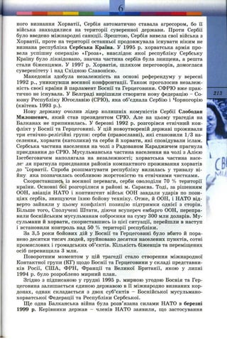 ного визнання Хорватії, Сербія автоматично ставала агресором, бо її
війська знаходилися на території суверенної держави. Проти Сербії
було введено міжнародні санкції. Зрештою, Сербія вивела свої війська з
Хорватії, проте на території останньої продовжувала існувати ніким не
визнана республіка Сербська Країна. У 1995 р. хорватська армія про­
вела успішну операцію «Гроза», внаслідок якої республіку Сербську
Країну було ліквідовано, значна частина сербів була знищена, а решта
стали біженцями. У 1997 р. Хорватія, шляхом переговорів, домоглася
суверенітету і над Східною Славонією.
Македонія здобула незалежність на основі референдуму у вересні
1992 p., уникнувши воєнної конфронтації. Також проголосив незалеж­
ність своєї країни й парламент Боснії та Герцеговини. СФРЮ вже прак-
тично не існувала. У Белграді вирішили створити нову федерацію - Со-
юзну Республіку Югославію (СРЮ), яка об’єднала Сербію і Чорногорію
(квітень 1993 p.).
Нову державу очолив лідер колишніх комуністів Сербії Слободан
Милошевич, який став президентом СРЮ. Але на цьому трагедія на
Балканах не припинилась. У березні 1992 р. розгорівся етнічний кон­
флікт у Боснії та Герцеговині. У цій новоутвореній державі проживали гї
три етнічно-релігійні групи: серби (православні), які становили 1/3 на­
селення, хорвати (католики) та серби й хорвати, які сповідували іслам.
Сербська частина населення на чолі з Радованом Караджичем прагнула
приєднання до СРЮ. Мусульманська частина населення на чолі з Алією
Ізетбеговичем наполягала на незалежності; хорватська частина насе-
ЛЄ’ ля прагнула приєднання районів компактного проживання хорватів
до '^Іорватії. Спроба розшматувати республіку вилилась у тривалу ві­
йну яка позначилась особливою жорстокістю та етнічними чистками.
Скориставшись із воєнної переваги, серби оволоділи 70 % території
країни. Основні бої розгорілися в районі м. Сараєва. Тоді, за рішенням
ООН, авіація НАТО і контингент військ ООН завдали ударів по пози­
ціях сербів, зниш,уючи їхню бойову техніку. Отже, й ООН, і НАТО від­
верто зайняли у цьому конфлікті позицію підтримки однієї з сторін.
Більше того. Сполучені Штати, діючи всупереч ембарго ООН, перепра­
вили боснійським мусульманам озброєння на суму 300 млн доларів. Му­
сульмани й хорвати, скориставшись із цієї ситуації, перейшли в наступ
і встановили контроль над 50 % території республіки.
За 3,5 роки бойових дій у Боснії та Герцеговині було вбито й пора­
нено десятки тисяч людей, зруйновано десятки населених пунктів, сотні
промислових і громадських об’єктів. Кількість біженців та переміш;ених
осіб перевиш;ила З млн.
Поворотним моментом у цій трагедії стало створення міжнародної
Контактної групи (КГ) щодо Боснії та Герцеговини у складі представни­
ків Росії, США, ФРН, Франції та Великої Британії, якою у липні
1994 р. було розроблено мирний план.
Згідно з підписаною у грудні 1995 р. мирною угодою Боснія та Гер­
цеговина залишається єдиною державою в її міжнародно визнаних кор­
донах, однак складається з двох суб’єктів - Боснійської мусульмано-
хорватської Федерації та Республіки Сербської.
Ще одна Балканська війна була розв’язана силами НАТО в березні
1999 р. Керівники держав - членів НАТО заявили, що застосування
 