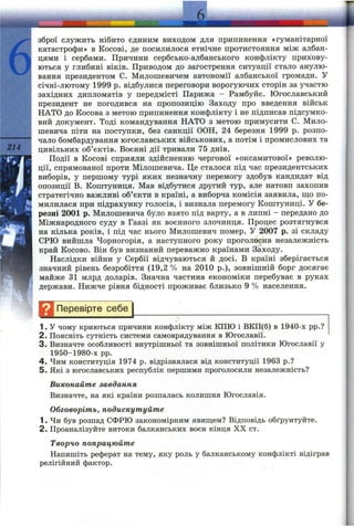 6
214
зброї служить нібито єдиним виходом для припинення «гуманітарної
катастрофи» в Косові, де посилилося етнічне протистояння між албан­
цями і сербами. Причини сербсько-албанського конфлікту прихову­
ються у глибині віків. Приводом до загострення ситуації стало анулю­
вання президентом С. Милошевичем автономії албанської громади. У
січні-лютому 1999 р. відбулися переговори ворогуючих сторін за участю
західних дипломатів у передмісті Парижа - Рамбуйє. Югославський
президент не погодився на пропозицію Заходу про введення військ
НАТО до Косова з метою припинення конфлікту і не підписав підсумко­
вий документ. Тоді командування НАТО з метою примусити С. Мило-
шевича піти на поступки, без санкції ООН, 24 березня 1999 р. розпо­
чало бомбардування югославських військових, а потім і промислових та
цивільних об’єктів. Воєнні дії тривали 75 днів.
Події в Косові сприяли здійсненню чергової «оксамитової» револю­
ції, спрямованої проти Мілошевича. Це сталося під час президентських
виборів, у першому турі яких незначну перемогу здобув кандидат від
опозиції В. Копітуниця. Мав відбутися другий тур, але натовп захопив
стратегічно важливі об’єкти в країні, а виборча комісія заявила, що по­
милилася при підрахунку голосів, і визнала перемогу Копітуниці. У бе­
резні 2001 р. Милошевича було взято під варту, а в липні - передано до
Міжнародного суду в Гаазі як воєнного злочинця. Процес розтягнувся
на кілька років, і під час нього Милошевич помер. У 2007 р. зі складу
СРЮ вийшла Чорногорія, а наступного року проголосив незалежність
край Косово. Він був визнаний переважно країнами Заходу.
Наслідки війни у Сербії відчуваються й досі. В країні зберігається
значний рівень безробіття (19,2 % на 2010 p.), зовнішній борг досягає
майже зі млрд доларів. Значна частина економіки перебуває в руках
держави. Нижче рівня бідності проживає близько 9 % населення.
Перевірте себе^________________________________________
1. У чому криються причини конфлікту між КПЮ і ВКЩб) в 1940-х pp.?
2. Поясніть сутність системи самоврядування в Югославії.
3. Визначте особливості внутрішньої та зовнішньої політики Югославії у
1950-1980-х pp.
4. Чим конституція 1974 р. відрізнялася від конституції 1963 p.?
5. Які з югославських республік першими проголосили незалежність?
Виконайте завдання
Визначте, на які країни розпалась колишня Югославія.
Обговоріть, подискутуйте
1. Чи був розпад СФРЮ закономірним явищем? Відповідь обґрунтуйте.
2. Проаналізуйте витоки балканських воєн кінця XX ст.
Творчо попрацюйте
Напишіть реферат на тему, яку роль у балканському конфлікті відіграв
релігійний фактор.
 