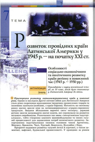 7
L
Т Е М А
рзвиток провідних країн
^i^T/VaniHCbKo’i Америки у
D.945р.—напочаткуXXIст.
Особливості
соціально-економічного
та політичного розвитку
країн регіону в повоєнний
час (1945 р. — 1950 pp.)
Пригадайте з курсу всесвітньої істо­
рії за 1 0 клас, яким було становище
у Латинській Америці до війни.
Прискорення розвитку латиноамериканських кралн у повоєнні
роки. Одним із наслідків Другої світової війни для Латинської Америки
стало різке скорочення надходження імпортних промислових товарів та
іноземних капіталів (особливо, з країн Європи). Натомість на світовому
ринку значно зросли ціни на латиноамериканську аграрно-сировинну
продукцію. Завдяки збільшенню вартості свого експорту, держави
регіону змогли нагромадити значні кошти, які спрямували на розвиток
місцевого виробництва. Розпочалася так звана «імпортзамінна індустрі­
алізація», тобто створення власного машинобудування та інших галу­
зей промисловості для задоволення потреб економічного розвитку. Ім­
портзамінна індустріалізація охопила головним чином Аргентину,
Мексику, Бразилію, Чилі, Уругвай, Венесуелу, Колумбію і Перу.
Пріоритет надавався розвитку галузей легкої й харчової, а також це­
ментної, нафтової, будівельної промисловості. У провідних за рівнем
 