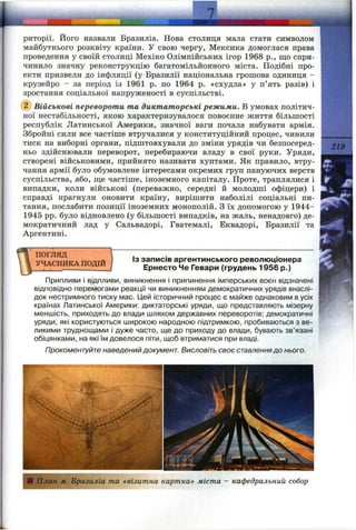 I
риторії. Його назвали Бразиліа. Нова столиця мала стати символом
майбутнього розквіту країни. У свою чергу, Мексика домоглася права
проведення у своїй столиці Мехіко Олімпійських ігор 1968 p., що спри­
чинило значну реконструкцію багатомільйонного міста. Подібні про­
екти призвели до інфляції (у Бразилії національна грошова одиниця -
крузейро - за період із 1961 р. по 1964 р. «схудла» у п’ять разів) і
зростання соціальної напруженості в суспільстві.
Військові перевороти та диктаторські режими. В умовах політич­
ної нестабільності, якою характеризувалося повоєнне життя більшості
республік Латинської Америки, значної ваги почала набувати армія.
Збройні сили все частіше втручалися у конституційний процес, чинили
тиск на виборні органи, підштовхували до зміни урядів чи безпосеред­
ньо здійснювали переворот, перебираючи владу в свої руки. Уряди,
створені військовими, прийнято називати хунтами. Як правило, втру­
чання армії було обумовлене інтересами окремих груп пануючих верств
суспільства, або, ще частіше, іноземного капіталу. Проте, траплялися і
випадки, коли військові (переважно, середні й молодші офіцери) і
справді прагнули оновити країну, вирішити наболілі соціальні пи­
тання, послабити позиції іноземних монополій. З їх допомогою у 1944-
1945 pp. було відновлено (у більшості випадків, на жаль, ненадовго) де­
мократичний лад у Сальвадорі, Гватемалі, Еквадорі, Бразилії та
Аргентині.
219
ПОГЛЯД
УЧАСНИКА ПОДІЙ
ІЗ записів аргентинського революціонера
Ернесто Че Гевари (грудень 1956 р.)
Припливи і відпливи, виникнення і припинення імперських воєн відзначені
відповідно перемогами реакції чи виникненням демократичних урядів внаслі­
док нестримного тиску мас. ІДей історичний процес є майже однаковим в усіх
країнах Латинської Америки: диктаторські уряди, що представляють мізерну
меншість, приходять до влади шляхом державних переворотів; демократичні
уряди, які користуються широкою народною підтримкою, пробиваються з ве­
ликими труднощами і дуже часто, ще до приходу до влади, бувають зв’язані
обіцянками, на які їм довелося піти, щоб втриматися при владі.
Прокоментуйте наведений документ. Висловіть своє ставленнядо нього.
План м. Бразиліа та «візитна картка» міста - кафедральний собор
 