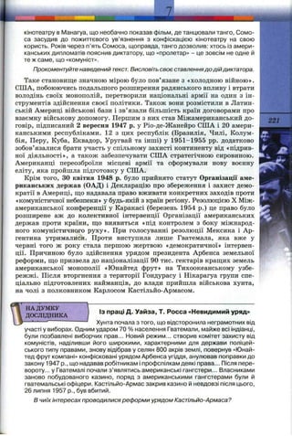 ш I
кінотеатру в Манагуа, що необачно показав фільм, де танцювали танго, Сомо-
са засудив до пожиттєвого ув’язнення з конфіскацією кінотеатру на свою
користь. Років через п’ять Сомоса, щоправда, танго дозволив: хтось із амери­
канських дипломатів пояснив диктатору, що «пролетар» - це зовсім не одне й
те ж саме, що «комуніст».
Прокоментуйте наведений текст. Висловіть своє ставленнядо дій диктатора.
Таке становище значною мірою було пов’язане з «холодною війною».
США, побоюючись подальшого розширення радянського впливу і втрати
володінь своїх монополій, перетворили національні армії на один з ін­
струментів здійснення своєї політики. Також вони розмістили в Латин­
ській Америці військові бази і зв’язали більшість країн договорами про
взаємну військову допомогу. Першим з них став Міжамериканський до­
говір, підписаний 2 вересня 1947 р. у Ріо-де-Жанейро США і 20 амери­
канськими республіками. 12 з цих республік (Бразилія, Чилі, Колум­
бія, Перу, Куба, Еквадор, Уругвай та інші) у 1951-1955 pp. додатково
зобов’язалися брати участь у спільному захисті континенту від «підрив­
ної діяльності», а також забезпечувати США стратегічною сировиною.
Американці переозброїли місцеві армії та сформували нову воєнну
еліту, яка пройшла підготовку у США.
Крім того, ЗО квітня 1948 р. було прийнято статут Організації аме­
риканських держав (ОАД) і Декларацію про збереження і захист демо­
кратії в Америці, що надавала право вживати конкретних заходів проти
«комзшістичної небезпеки» у будь-якій з країн регіону. Резолюцією X Між­
американської конференції у Каракасі (березень 1954 р.) це право було
розширене аж до колективної інтервенції Організації американських
держав проти країни, що виявиться «під контролем з боку міжнарод­
ного комуністичного руху». При голосуванні резолюції Мексика і Ар­
гентина утрималися. Проти виступила лише Гватемала, яка вже у
червні того ж року стала першою жертвою «демократичної» інтервен­
ції. Причиною було здійснення урядом президента Арбенса земельної
реформи, що призвела до націоналізації 90 тис. гектарів кращих земель
американської монополії «Юнайтед фрут» на Тихоокеанському узбе­
режжі. Після вторгнення з території Гондурасу і Нікарагуа групи спе­
ціально підготовлених найманців, до влади прийшла військова хунта,
на чолі з полковником Карлосом Кастільйо-Армасом.
Із праці Д. Уайза, Т. Росса «Невидимий уряд»
221
НА ДУМКУ 
ДОСЛВДНИКА /
— — г—— — — Хунта почала з того, що відсторонила неграмотних від
участі у виборах. Одним ударом 70 % населення Гватемали, майже всі індіанці,
були позбавлені виборчих прав... Новий режим... створив комітет захисту від
комуністів, наділивши його широкими, характерними для держави поліцей­
ського типу правами, знову відібрав у селян 800 акрів землі, повернув «Юнай­
тед фрут компані» конфісковані урядом Арбенса угіддя, анулював поправки до
закону 1947 p., що надавав робітникам і профспілкам деякі права... Після пере­
вороту... у Гватемалі почали з’являтись американські гангстери... Власниками
заново побудованого казино, поряд з американськими гангстерами були й
гватемальські офіцери. Кастільйо-Армас закрив казино й невдовзі після цього,
26 липня 1957 p., був вбитий.
В чиїх інтересах проводилися реформи урядом Кастільйо-Армаса?
 