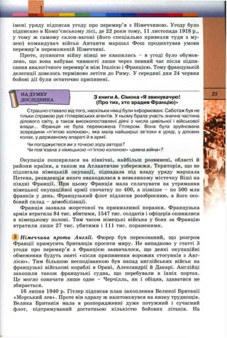 1
імені уряду підписав угоду про перемир’я з Німеччиною. Угоду було
підписано в Комп’єнському лісі, де 22 роки тому, 11 листопада 1918 p.,
у тому ж самому салон-вагоні (його спеціально привезли туди з му­
зею) командувач військ Антанти маршал Фопі продиктував умови
перемир’я переможеній Німеччині.
Проте, зупинити війну німці не квапились —в угоді було обумов­
лено, що вона набуває чинності лише через певний час після підпи­
сання аналогічного перемир’я між Італією і Францією. Тому французькій
делегації довелось терміново летіти до Риму. У середині дня 24 червня
бойові дії були остаточно припинені.
НА ДУМКУ
ДОСЛІДНИКА
З книги А. Сімома «Я звинувачую!
(Про тих, хто зрадив Францію)»
25
Страшно ставало від того, наскільки німці були інформовані. Саботаж був не
тільки справою рук гітлерівських агентів. У ньому брала участь значна частина
ділового світу, а також високопоставлені діячі з числа цивільної і віі^іськової
влади... Франція не була переможена Гітлером. Вона була зруйнована
зсередини «п’ятою колоною», яка мала найширші зв’язки в уряді, у ділових
колах, у державному апараті й в армії.
Чи погоджуєтеся ви з точкою зору автора?
Чи пов’язана з німецькою «п’ятою колоною» «дивна війна»?
Окупація поширилася на північні, найбільш розвинені, області й
райони країни, а також на Атлантичне узбережжя. Територія, що не
підлягала німецькій окупації, підпадала під владу уряду маршала
Петена, резиденція якого знаходилася в невеликому містечку Віші на
півдні Франції. При цьому Франція мала сплачувати на утримання
німецької окупаційної армії спочатку по 400, а пізніше - по 500 млн
франків у день. Французький флот підлягав роззброєнню, а його осо­
бовий склад - демобілізації.
Франція зазнала жорстокої та принизливої поразки. Французька
армія втратила 84 тис. вбитими, 1547 тис. солдатів і офіцерів опинилися
в німецькому полоні. Тим часом німецькі війська у боях за Францію
втратили лише 27 тис. убитими і 111 тис. пораненими.
@ Німеччина проти Англії. Фюрер був переконаний, що розгром
Франції примусить британців просити миру. Не випадково у статті З
угоди про перемир’я з Францією зазначалося, що деякі окупаційні
обмеження будуть зняті «після припинення ворожих стосунків з Анг­
лією». Тим більшою несподіванкою був напад англійських військ на
французькі військові кораблі в Орані, Александрії й Дакарі. Англійці
захопили також французькі судна, що перебували в їхніх портах.
Це могло означати лише одне - Черчілль, як і обіцяв, здаватися не
збирається.
16 липня 1940 р. Гітлер підписав план захоплення Великої Британії
«Морський лев». Проте він одразу ж наштовхнувся на низку труднощів.
Велика Британія мала в розпорядженні дуже потужний і сучасний
флот, підтримуваний достатньою кількістю бойових літаків. На
 