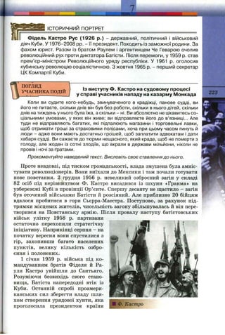 7
ІСТОРИЧНИЙ ПОРТРЕТ
Фідель Кастро Рус (1926 р.) - державний, політичний і військовий
діяч Куби. У 1976-2008 pp. - її президент. Походить із заможної родини. За
фахом юрист. Разом із братом Раулем і аргентинцем Че Геварою очолив
революційний рух проти диктатора Батісти. Після перемоги, у 1959 р. став
прем’єр-міністром Революційного уряду республіки. У 1961 р. оголосив
кубинську революцію соціалістичною. З жовтня 1965 р. - перший секретар
1ДК Компартії Куби.
ПОГЛЯД
УЧАСНИКА ПОДІЙ
Із виступу Ф. Кастро на судовому процесі
у справі учасників нападу на казарму Монкада
Коли ви судите кого-небудь, звинуваченого в крадіжці, панове судді, ви
його не питаєте, скільки днів він був без роботи, скільки в нього дітей, скільки
днів на тиждень у нього була їжа, а скільки - ні. Ви абсолютно не цікавитесь со­
ціальними умовами, у яких він живе; ви відправляєте його до в’язниці... Але
туди не відправляють багатих, які підпалюють магазини і торговельні лавки,
щоб отримати гроші за страховими полісами, хоча при цьому часом гинуть й
люди - адже вони мають достатньо грошей, щоб заплатити адвокатам і дати
хабаря судці. Ви сажаєте до тюрми нещасного, який краде, щоб не померти з
голоду, але жоден із сотні злодіїв, що вкрали в держави мільйони, ніколи не
провів і ночі за ґратами.
Прокоментуйте наведений текст. Висловіть своє ставленнядо нього.
Проте невдовзі, під тиском громадськості, влада змушена була амніс­
тувати революціонерів. Вони виїхали до Мексики і там почали готувати
нове повстання. 2 грудня 1956 р. невеликий озброєний загін у складі
82 осіб під керівництвом Ф. Кастро висадився із шхуни «Гранма» на
узбережжі Кубі в провінції Ор’єнте. Спершу десанту не ш;астило - загін
був оточений військами Батісти й розсіяний. Але приблизно 20 бійцям
вдалося пробитися в гори Сьєрра-Маестра. Поступово, за рахунок під­
тримки місцевих жителів, чисельність загону збільшувалась й він пере­
творився на Повстанську армію. Після провалу наступу батістовських
військ улітку 1958 р. партизани
остаточно перехопили стратегічну
ініціативу. Наприкінці серпня - на
початку вересня вони спустилися з
гір, захопивши багато населених
пунктів, велику кількість озбро­
єння і полонених.
1 січня 1959 р. війська під ко­
мандуванням братів Фіделя й Ра-
уля Кастро увійшли до Сантьяго.
Розуміючи безвихідь свого стано-
виш;а, Батіста напередодні втік із
Куби. Останній спробі проамери-
канських сил зберегти владу шля­
хом створення урядової хунти, яка
проголосила президентом країни
223
 