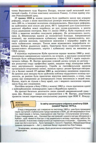 224
rciJ
ТШ
члена Верховного суду Карлоса Пьедру, поклав край загальний полі­
тичний страйк. 2 січня повстанці захопили Гавану. 4 січня країну очо­
лив Революційний уряд.
17 травня 1959 р. новим урядом було прийнято закон про аграрну
реформу, згідно з яким максимальні розміри землеволодінь обмежува­
лись 400 га, а іноземні володіння ліквідовувались. Внаслідок реформи,
на здійснення якої пішло два роки, 60 % придатної для сільськогоспо­
дарської обробки землі перейшло до рук селян-власників, а решта
стала державним сектором. Вже 11 липня 1959 р. Куба отримала ноту
СІЛА з вимогою негайно скасувати реформу. Не дочекавшись цього,
уряд Д. Ейзенхауера вдався до економічної блокади. Американські
компанії, що контролювали кубинську нафтову промисловість, всу­
переч діючим законам, припинили завезення і переробку нафти на
своїх кубинських заводах. Також вони відмовились переробляти от­
риману Кубою радянську нафту. Одночасно було скорочено поставки
промислового обладнання, харчів і кубинську квоту на ввезення до
СІЛА цукру.
У відповідь керівництво Куби протягом серпня-жовтня 1960 р. наці­
оналізувало американську власність на острові, а наслідки економічної
блокади були нейтралізовані допомогою з боку СРСР і країн соціаліс­
тичного табору. Ф. Кастро врахував сумний досвід сусідів по регіону -
він розпустив стару професійну армію, завдяки чому ліквідував небез­
пеку внутрішнього перевороту. Спроба за гватемальським зразком
організувати вторгнення ззовні, зазнала краху: десант бригади емігран­
тів в Заливі свиней 17 квітня 1961 р. закінчився нигцівною поразкою.
За іронією долі висадку було здійснено поблизу віддаленого селища вуг­
лекопів, де раніше була практично відсутня цивілізація, а отже, сама
думка про повернення до попереднього стану викликала в людей жах.
Відтак, відсіч не тільки з боку армії, але і мирного населення переви­
щила будь-які сподівання.
Постійна загроза з боку США у жовтні 1962 р. стала причиною однієї
з найсерйозніших міжнародних криз («Карибська криза»).
На протязі багатьох десятиліть лише єдиний американський уряд -
уряд Дж. Кеннеді - намагався порозумітися з Ф. Кастро, доручивши
провести таємні переговори спеціальному раднику при ООН У. Етвуду.
МОВОЮ
ДОКУМЕНТІВ
ІЗ звіту сенатського слідчого комітету США
(комісії Черча) 1975 р.
Етвуд стверджував, що з вересня по листопад 1963 р. ним було проведено
серію зустрічей з кубинським представником в ООН, де обговорювався поча­
ток переговорів з питань порозуміння між Кастро і Сполученими Штатами...
Етвуд стверджував, що... Кеннеді був настроєний «шукати нагоди зближення з
Кубою», щоб «вивести Кастро з-під радянського впливу і можливо забути За­
лив свиней, й можливо повернутися до нормальних стосунків»... Єдиними, хто
знав про його контакти... були президент, посол Е. Гарріман, Макджордж Банді
(радник президента. - Авт.), помічник Банді і журналістка Ліза Говард.
Чи можливо, на вашудумку, було досягнення компромісу? Свою точкузору
обґрунтуйте.
 