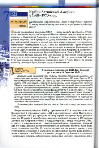 7
226
АКТУАЛІЗАЦІЯ
ЗНАНЬ
Країни Латинської Америки
у I960—1970-х pp.
Пригадайте найважливіші події попереднього періоду.
У якому економічному становищі перебували країни ре­
гіону?
Нова економічна політика СІЛА - «Союз заради прогресу». Кубин­
ська революція змусила Сполучені Штати змінити своє ставлення до ста­
новища у Латинській Америці, у деяких густонаселених районах якої
річний національний продукт на душу населення не досягав і 70 дола­
рів, тобто однієї тридцять шостої частини річного продукту середньоста-
тистичного громадянина СІЛА. Тому на сприятливий ґрунт потрапив
план прискореного розвитку регіону на основі припливу фінансових за­
собів із СІЛА та інших розвинутих держав («Пан Америка»), запропоно­
ваний у 1958 р. президентом Бразилії Кубічеком. Вже у 1960 р. конгрес
Сполучених Штатів виділив 500 млн доларів на створення міжнародного
фонду для соціального прогресу. У березні 1961 р. додаткових 100 млн
було асигновано на підтримку зміцнення ладу в Чилі. Проте, із самого
початку очевидно було, ш;о цих кроків недостатньо.
^ .. і
МОВОЮ
ДОКУМЕНТІВ
з послання президента США Дж. Кеннеді
до конгресу 14 березня 1961 р.
Декілька цифр проілюструють глибину проблем Латинської Америки. Це
швидко ростуча частина світу. Її теперішнє населення - 195 млн - було на ЗО %
меншим десять років тому, і до 1980-х pp. цей континент буде змушений утри­
мувати 400 млн людей... Середній американець може сподіватися прожити
70 років, алетривалістьжиттяуЛатинській Америці лише 46, знижуючись до 35
у деяких центральноамериканських країнах... Неписьменними залишаються
близько половини дорослих, й ця цифра досягає 90 % в одній з країн... Й у од­
ній центральноамериканській державі 40 % приватизованої землі належить
одній п’ятій відсотка загальної кількості ферм. Очевидно, що коли землеволо­
діння до такого ступеня концентроване, зусилля, спрямовані на підвищення
рівня сільськогосподарського виробництва, приноситимуть користь лише мі­
зерній частині населення.
Прокоментуйте наведені факти і цифри. Висловіть щодо них свою точку
зору
Запропонована у березні 1961 р. президентом США і прийнята на сесії
Економічної і соціальної ради ОАД в уругвайському місті Пунта-дель-
Есте (серпень 1961 р.) програма «Союзу заради прогресу» була розрахо­
вана на 10 років і передбачала надання ш;орічної допомоги 19 країнам
Латинської Америки в обсязі 2 млрд доларів (1,1 млрд з бюджету США,
а решту з американських і західноєвропейських приватних джерел).
Ще 80 млрд доларів латиноамериканські держави повинні були виді­
лити із власних засобів. Ці кошти надавалися на умовах кредиту кон­
ституційним режимам, і мали піти на проведення цілого ряду різнома­
нітних заходів - мобілізацію наявних ресурсів, здійснення податкових
і земельних реформ, забезпечення населення житлом, медичною допо­
 