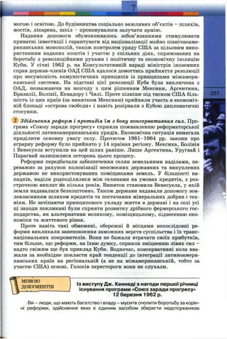 могою і освітою. До будівництва соціально важливих об’єктів - шляхів,
мостів, лікарень, шкіл - пропонувалося залучати армію.
Надання допомоги обумовлювалось зобов’язаннями стимулювати
приватні інвестиції і гарантувати від націоналізації майно північноаме­
риканських монополій, також контролем уряду СІЛА за цільовим вико­
ристанням наданих коштів і участю у спільних діях, спрямованих на
боротьбу з революційними рухами і політичну та економічну ізоляцію
Куби. У січні 1962 р. на Консультативній нараді міністрів іноземних
справ держав-членів ОАД США вдалося домогтись прийняття резолюції
про несумісність комуністичних принципів із принципами міжамери­
канської системи. На підставі цієї резолюції Куба була виключена з
ОАД, незважаючи на незгоду з цим рішенням Мексики, Аргентини,
Бразилії, Болівії, Еквадору і Чилі. Проте пізніше під тиском США біль­
шість із цих країн (за винятком Мексики) прийняли участь в економіч­
ній блокаді «острова свободи» і навіть розірвали з Кубою дипломатичні
стосунки.
227
Здійснення реформ і протидія їм з боку консервативних сил. Про­
грама «Союзу заради прогресу» сприяла пожвавленню реформаторської
діяльності латиноамериканських урядів. Економічна ситуація вимагала
приділити основну увагу селу. Протягом 1961-1964 pp. закони про
аграрну реформу було прийнято у 14 країнах регіону. Мексика, Болівія
і Венесуела вступили на цей шлях раніше. Лише Аргентина, Уругвай і
Парагвай залишилися осторонь цього процесу.
Реформи передбачали забезпечення селян земельними наділами, пе­
реважно за рахунок колонізації неосвоєних державних та викуплених
державою не використовуваних поміщиками земель. У більшості ви­
падків, наділи розподілялися між селянами на умовах кредитів, з роз­
строчкою виплат на кілька років. Виняток становила Венесуела, у якій
земля надавалася безкоштовно. Також держави надавали допомогу зем­
левласникам шляхом кредитів та постачання мінеральних добрив і тех­
ніки. Не зачіпаючи принципового укладу життя в державі і на селі усі
ці заходи покликані були сприяти розвитку дрібного фермерського гос­
подарства, як альтернативи великому, поміщицькому, піднесенню еко­
номіки та життєвого рівня.
Проте навіть такі обмежені, обережні й місцями непослідовні ре­
форми викликали занепокоєння заможних верств суспільства і їх транс­
національних покровителів. Вони не бажали втрачати своїх прибутків,
тим більше, що реформи, на їхню думку, сприяли зміцненню лівих сил -
надто свіжим ще був приклад Куби. Водночас, консервативні кола вва­
жали за необхідне покласти край тенденції до інтеграції латиноамери­
канських країн на регіональній (а не на міжамериканській, тобто за
участю США) основі. Голосів перестороги вони не слухали.
МОВОЮ
ДОКУМЕНТІВ
Із виступу Дж. Кеннеді з нагоди першої річниці
існування програми «Союз заради прогресу»
12 березня 1962 р.
Ви - люди, що мають багатство і владу - мусите очолити боротьбу за корін­
ні реформи, здійснення яких є єдиним засобом зберегти недоторканною
 