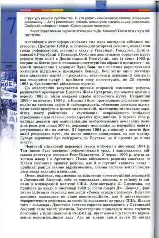 228
структуру вашого суспільства. Ті, хто робить неможливою світову (соціально-
економічну. - Авт.) революцію, роблять неминучою насильницьку революцію.
Соціальні реформи - серце «Союзу заради прогресу».
Чи погоджуєтесь ви з думкою президентаДж. Кеннеді? Свою точкузору об­
ґрунтуйте.
Активізація антиреформаторських сил мала наслідком військові пе­
ревороти. Протягом 1963 р. військово-диктаторські режими, поваливши
уряди реформаторів, захопили владу у Гватемалі, Гондурасі, Доміні­
канській Республіці й Еквадорі. Особливо дошкульною поразкою курсу
реформ були події в Домініканській Республіці, яку із січня 1963 р.
вперше за багато років очолював конституційно обраний президент - ві­
домий письменник і демократ Хуан Бош, чия політика користувалася
особистою підтримкою президента Кеннеді. Бош встиг лише легалізу­
вати діяльність партій і профспілок, встановити державний контроль
над експортом цукру і прийняти нову конституцію, як 25 вересня
1963 р. був скинутий військовою хунтою.
До аналогічних результатів призвів широкий комплекс реформ,
розпочатий президентом Бразилії Жоао Гулартом, що очолив країну у
вересні 1961 р. після невдалої спроби військового пзттчу. Наприкінці
1963 - на початку 1964 р. в Бразилії було проголошено державну моно­
полію на ввезення нафти й нафтопродуктів, обмежено десятьма відсот­
ками вивіз прибутків іноземних компаній, підвипцено мінімальну заро­
бітну плату робітників і службовців, запроваджено соціальне
страхування для сільськогосподарських працівників. У березні 1964 р.
вийшли декрети про націоналізацію необроблюваних земельних воло­
дінь розміром понад 500 га, державну монополію на переробку нафти і
регулювання цін на житло. 31 березня 1964 р. в одному з штатів Бра­
зилії розпочався путч, дія якого швидко поширилась на всю країну.
Гуларт змушений був емігрувати до Уругваю, де й прожив до кінця
життя.
Черговий військовий переворот стався в Болівії в листопаді 1964 р.
Там також було замінено реформістський уряд, і запроваджена вій­
ськова диктатура генерала Рене Барьєнтоса. У червні 1966 р. хунта за­
хопила владу і в Аргентині. Поява військових режимів означала не
тільки згортання процесу реформ, але й відчутний «відкат» назад -
прийняті раніше закони відмінювались, значна частина землі поверта­
лася назад великим власникам.
Отже, політика, спрямована на зміцнення конституційної демократії
в Латинській Америці, себе не виправдала, зокрема, у зв’язку із змі­
нами в міжнародній політиці СІЛА. Адміністрація Л. Джонсона, що
прийшла до влади у листопаді 1963 р. після смерті Дж. Кеннеді, фак­
тично здійснила перегляд концепції «Союзу заради прогресу». Відтепер
допомога надавалася не лише конституційним, але й диктаторсько-
терористичним режимам, за умови їх лояльності до уряду США. Більше
того - «команда» Джонсона активно сприяла насадженню у Латинській
Америці саме таких режимів. Характерним прикладом може служити
повстання у Домініканській Республіці, що сталося під гаслами віднов­
лення конституційного ладу. Але як тільки армія хунти 28 квітня
 
