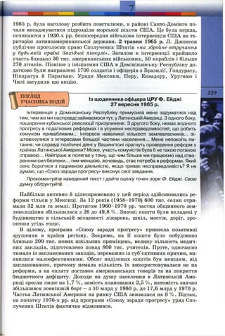 1965 p. була наголову розбита повсталими, в районі Санто-Домінго по­
чали висаджуватися підрозділи морської піхоти США. Це була перша,
починаючи з 1930-х pp. безпосередня військова інтервенція США на те­
риторію латиноамериканської держави. 2 травня 1965 р. Л. Джонсон
публічно проголосив право Сполучених Штатів «на збройне втручання
у будь-якій країні Західної півкулі^>. Загалом в інтервенції прийняло
участь близько ЗО тис. американських військових, 50 кораблів і більше
270 літаків. Пізніше з ініціативи США в Домініканську Республіку до­
датково були направлені 1700 солдатів і офіцерів з Бразилії, Гондурасу,
Нікарагуа й Парагваю. Уряди Мексики, Перу, Еквадору, Уругваю і
Чилі засудили цю акцію.
ПОГЛЯД
УЧАСНИКА ПОДІЙ
ІЗ щоденника офіцера ЦРУ Ф. Ейджі
27 вересня 1965 р.
229
Інтервенція у Домініканську Республіку примусила мене задуматися над
тим, чим же ми насправді займаємося тут, у Латинській Америці. З одного боку,
поширення кубинської революції призупинене. З другого боку, немає жодного
прогресу в податкових реформах і в усуненні несправедливостей, що робить
комунізм привабливим... Інтереси невеликої кількості землевласників... зі­
штовхнулися з інтересами більшої частини населення... Мене непокоїть пи­
тання; чи справді політичні діячі у Вашингтоні прагнуть проведення реформ у
країнах Латинської Америки? Може, участь комуністів була б не такою поганою
справою... Найгірше ж полягає у тому, що чим більше ми працюємо над ство­
ренням сил безпеки... тим меншою, вочевидь, стає потреба в реформах. Який
сенс боротися з підривною діяльністю, якщо триває несправедливість? Я не
думаю, що «Союз заради прогресу» виконує свої завдання.
Прокоментуйте наведений тексті дайте оцінку точки зори Ф. Ейджі. Свою
думку обґрунтуйте.
Найбільш активно й цілеспрямовано у цей період здійснювались ре­
форми тільки у Мексиці. За 12 років (1958-1970) 600 тис. селян отри­
мали 32 млн га землі. Протягом 1960-1970 pp. частка общинного зем­
леволодіння збільшилася з 26 до 49,8 %. Значні кошти були вкладені у
будівництво в сільській місцевості лікарень, шкіл, мостів, доріг, зро­
шення угідь тощ;о.
В цілому, програма «Союзу заради прогресу» принесла позитивні
зрушення в країни регіону. Зокрема, на її кошти було побудовано
близько 200 тис. нових шкільних приміщень, велику кількість медич­
них закладів, підготовлено понад 800 тис. учителів. Проте, одночасно
чимало із запланованих заходів, переважно із суб’єктивних причин, ви­
явилися малоефективними. Обсяг виділених коштів був меншим, від
запланованого, причому немала кількість їх використовувалася не на
реформи, а на оплату поставок американських товарів та на покриття
бюджетного дефіциту. Доходи на душу населення в Латинській Аме­
риці зросли лише на 1,7 %, замість планованих 2,5 %, натомість значно
збільшився зовнішній борг - з 10 млрд у 1960 р. до 17,6 млрд у 1970 р.
Частка Латинської Америки на ринку США знизилася на 8 %. Відтак,
на початку 1970-х pp. від програми «Союзу заради прогресу» уряд Спо­
лучених Штатів фактично відмовився.
 