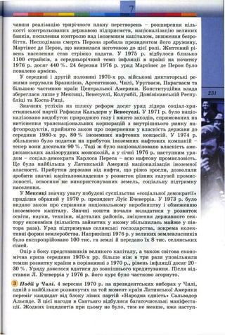 r
чавши реалізацію трирічного плану перетворень - розширення кіль­
кості контрольованих державою підприємств, націоналізацію великих
банків, посилення контролю над іноземним капіталом, зниження безро­
біття. Несподівана смерть Перона зробила президентом його дружину,
Мартіпес де Перон, що виявилася неготовою до цієї ролі. Життєвий рі­
вень населення став стрімко падати. У 1975 р. відбулося близько
1100 страйків, а середньорічний темп інфляції в країні на початку
1976 р. досяг 440 %. 24 березня 1976 р. уряд Мартінес де Перон було
повалено армією.
У середині і другій половині 1970-х pp. військові диктаторські ре­
жими керували Бразилією, Аргентиною, Чилі, Уругваєм, Парагваєм та
більшою частиною країн Центральної Америки. Конституційна влада
збереглася лише у Мексиці, Венесуелі, Колумбії, Домініканській Респу­
бліці та Коста-Риці.
Значних успіхів па шляху реформ досяг уряд лідера соціал-хри-
стиянської партії Рафаеля Кальдери у Венесуелі. У 1971 р. було націо­
налізовано видобуток природного газу і вжито заходів, спрямованих на
витіснення транснаціональних корпорацій з внутрішнього ринку на­
фтопродуктів, прийнято закон про повернення у власність держави до
середини 1980-х pp. 80 % іноземних нафтових концесій. У 1974 р.
збільшено було податки на прибуток іноземних нафтових компаній -
тепер вони досягали 90 %. Тоді ж було націоналізовано власність аме­
риканських залізорудних монополій, а у січні 1976 р. наступним уря­
дом - соціал-демократа Карлоса Переса - всю нафтову промисловість.
Це була найбільша у Латинській Америці націоналізація іноземної
власності. Прибутки держави від нафти, іцо різко зросли, дозволили
зробити значні капіталовкладення у розвиток різних галузей промис­
ловості, освоєння не використовуваних земель, соціальну підтримку
населення.
У Мексиці значну увагу побудові суспільства «соціальної демократії»
приділив обраний у 1970 р. президент Луїс Ечеверріа. У 1973 р. було
видано закон про сприяння національному виробництву і обмеженню
іноземного капіталу. Значні кошти почали вкладатися у розвиток
освіти, науки, техніки, відсталих районів, зміцнення державного сек­
тору економіки (кількість зайнятих у якому збільшилась майже у пів­
тора раза). Уряд підтримував селянські господарства, зокрема колек­
тивні форми землеробства. Наприкінці 1976 р. у великих землевласників
було експропрійовано 100 тис. га землі й передано їх 8 тис. селянських
сімей.
Опір з боку представників великого капіталу, а також світова еконо­
мічна криза середини 1970-х pp. більше ніж в три рази уповільнили
темпи розвитку країни в порівнянні з 1970 p., рівень інфляції досяг 20-
30 %. Уряду довелося вдатися до зовнішнього кредитування. Після від­
ставки Л. Ечеверріа у 1976 р. його курс було частково згорнуто.
@ Подй у Чилі. 4 вересня 1970 р. на президентських виборах у Чилі,
одній з найбільше розвинутих на той момент країн Латинської Америки
переміг кандидат від блоку лівих партій «Народна єдність» Сальвадор
Альєнде. З цієї нагоди в Сантьяго відбулися багаточисельні маніфеста­
ції. Жодних інцидентів при цьому не було, тим не менше, вже наступ-
 