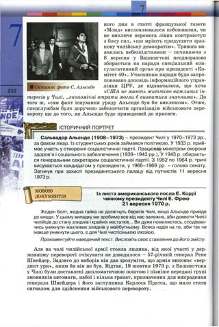 І
232
Останнє фото С. Альєнде
Є*П*Л _
ного дня в статті французької газети
«Монд» висловлювалося побоювання, чи
не викличе перемога лівих контрнаступ
з боку сил, «що мріють придушити зраз­
кову чилійську демократію». Тривога ви­
явилась небезпідставною - починаючи з
8 вересня у Вашингтоні неодноразово
збирається на наради спеціальний кон­
сультативний орган при президенті «Ко­
мітет 40». Учасникам наради будо запро­
поновано доповідь інформаційного управ­
ління ЦРУ, де відзначалося, ш;о хоча
«США не мають життєво важливих ін­
тересів у Чилі, ...економічні втрати могли б виявитися значними . До
того ж, «сам факт існування уряду Альєнде був би викликом». Отже,
спецслужбам було доручено забезпечити організацію військового пере­
вороту ще до того, як Альєнде буде приведений до присяги.
_______ ІСТОРИЧНИЙ ПОРТРЕТ___________________________________
Сальвадор Альєнде (1908-1973) - президент Чилі у 1970-1973 pp.,
за фахом лікар. Із студентських років займався політикою. У 1933 р. прий­
має участь у створенні соціалістичної партії. Працював міністром охорони
здоров’я і соціального забезпечення (1939-1943 pp.), У 1943 р. обираєть­
ся генеральним секретарем соціалістичної партії. З 1952 по 1964 р. тричі
висувається кандидатом у президенти, у 1966-1969 pp. - голова сенату.
Загинув при захисті президентського палацу від путчистів 11 вересня
1973 р.
МОВОЮ
ДОКУМЕНТІВ
ІЗ листа американського посла Е. Коррі
чинному президенту Чилі Е. Фрею
21 вересня 1970 р.
Жоден болт, жодна гайка не досягнуть берегів Чилі, якщо Альєнде прийде
до влади. У цьому випадку ми зробимо все від нас залежне, аби довести Чилі і
чилійців до стану злиднів і крайніх нестатків... Ви дуже помиляєтесь, сподіваю­
чись уникнути жахливих злиднів у майбутньому. Всяка надія на те, аби так чи
інакше уникнути цього, є для Чилі чистісінькою ілюзією.
Прокоментуйте наведений текст. Висловіть своє ставленнядо його змісту.
Але на чолі чилійської армії стояла людина, від якої участі у дер­
жавному перевороті очікувати не доводилося - 57-річний генерал Рене
Шнейдер. Задовго до виборів він дав зрозуміти, що армія виконає «вер­
дикт урн», яким би він не був. Відтак, 19 жовтня 1973 р. з Вашингтона
у Чилі були доставлені дипломатичною поштою і пізніше передані групі
змовників автомати, набої і кілька гранат, призначених для викрадення
генерала Шнейдера і його заступника Карлоса Пратса, що мало стати
сигналом для здійснення військового перевороту.
 