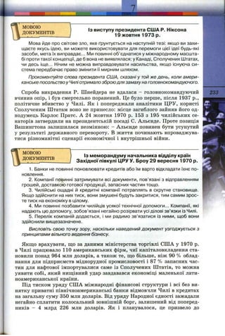 I
мовою
ДОКУМЕНТІВ
J
Із виступу президента США Р. Ніксона
19 жовтня 1973 р.
Мова йде про світове зло, яке ґрунтується на наступній тезі: якщо ви захи­
щаєте якусь ідею, ви можете використовувати для перемоги цієї ідеї будь-які
засоби, мета їх виправдає... IVImп о в и н н і об’єднатися у міжнародному масшта­
бі проти такої концепції, де б вона не виявлялася; у Канаді, Сполучених І±ітатах,
чи десь іще... Нічим не можна виправдовувати насильства, якщо існуюча си­
стема передбачає право змінити її мирним шляхом.
Прокоментуйте слова президента США, сказані у той же день, коли амери­
канське посольство у Чиліотримало зброю для замаху на головнокомандуючого.
Спроба викрадення Р. Шнейдера не вдалася - головнокомандуючий
вчинив опір, і був смертельно поранений. Це було перше, після 1937 p.,
політичне вбивство у Чилі. Як і попереджали аналітики ЦРУ, користі
Сполученим Штатам воно не принесло: місце загиблого зайняв його од­
нодумець Карлос Пратс. А 24 жовтня 1970 р. 153 з 195 чилійських се­
наторів затвердили на президентській посаді С. Альєпде. Проте позиція
Вашингтона залишилася незмінною: - Альєнде повинен бути усунутий
у результаті державного перевороту. В життя починають впроваджува­
тися різноманітні сценарії економічної і внутрішньої війни.
233
МОВОЮ
ДОКУМЕНТІВ
Із меморандуму начальника відділу країн
Західної півкулі ЦРУ У. Броу 29 вересня 1970 р.
1. Банки не повинні поновлювати кредитів або їм варто відкладати їхнє по­
новлення.
2. Компанії повинні затримувати всі документи, пов’язані з відправленням
грошей, доставкою готової продукції, запасних частин тощо.
3. Чилійські ощадні й кредитні компанії потраплять в скрутне становище.
Якщо здійснити на них тиск, вони змушені будуть закритися, тим самим зрос­
те тиск на економіку в цілому.
4. IVIh повинні позбавити чилійців усякої технічної допомоги... Компанії, які
надають цю допомогу, зобов’язані негайно розірвати усі ділові зв’язки із Чилі.
5. Перелік компаній додається, і ми радимо зв’язатися із ними, щоб вони
здійснили вищезазначене.
Висловіть свою точку зору, наскільки наведений документ узгоджується з
принципами вільного ведення бізнесу.
Якщо врахувати, що за даними міністерства торгівлі США у 1970 р.
в Чилі працювало 110 американських фірм, чиї капіталовкладення ста­
новили понад 964 млн доларів, а також те, що більше, ніж 90 % облад­
нання для підприємств міднорудної промисловості і 87 % запасних час­
тин для нафтової імпортувалися саме із Сполучених Штатів, то можна
уявити собі, який нищівний удар завдавався економіці маленької лати­
ноамериканської країни.
Під тиском уряду США міжнародні фінансові структури і всі без ви­
нятку приватні північноамериканські банки відмовили Чилі в кредитах
на загальну суму 350 млн доларів. Від уряду Народної єдності зажадали
негайно сплатити колосальний зовнішній борг, залишений від поперед­
ників - 4 млрд 226 млн доларів. Як і планувалося, це призвело до
 