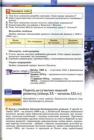t
ЗНАННІ
Перевірте себе
1. Чим була зумовлена розробка програми «Союз заради прогресу»?
2. Дайте характеристику тогочасного соціально-економічного становища в
регіоні.
3. Чим було зумовлена значна кількість військових переворотів?
4. Охарактеризуйте хід реформ у Венесуелі і Мексиці.
5. Чому Сполучені Штати прагнули до повалення уряду С. Альєнде?
Виконайте завдання
Зробіть таблицю «Інтеграційні процеси в Латинській Америці у 1940-х-
1980-х pp.».
Назва
організації
Рік створення
Країни,
що входять
Напрями
діяльності
Обговоріть, подискутуйте
1. З яких причин наслідки здійснення програми «Союз заради прогресу»
виявилися меншими, від сподіваних?
2. Спробуйте оцінити роль і значення СІЛА у латиноамериканському регіоні.
Творчо попрацюйте
Зробіть історичний портрет Августо Піночета.
ДАТИ І ПОДІЇ
235
Квітень 1965 р. - вторгнення США у Домініканську
Республіку
Травень 1973 р. - відновлення конституційного ладу в
Аргентині
11 вересня 1973 р. - переворот у Чилі
1975 р. - створення Латиноамериканської економічної
системи (ЛАСТ)
АКТУАЛІЗАЦІЯ
ЗНАНЬ
Перехід до сучасних моделей
розвитку (кінець XX —початок XXI ст.)
Пригадайте в яких країнах Латинської Америки існу­
вали диктаторські режими.
Криза і ліквідація військово-диктаторських режимів. У другій по­
ловині 1970 - на початку 1980-х pp. у Латинській Америці посилилися
протестні настрої щодо військово-диктаторських режимів, які гальму­
вали суспільно-політичний і науково-технічний розвиток. Прагнення
добитися позитивних зрушень підштовхнуло до участі в боротьбі за при­
пинення репресій і відновлення демократичних свобод навіть помірко­
вані верстви суспільства - дрібних і середніх підприємців, релігійні ор­
ганізації. Демократичному наступові сприяли і зміни у міжнародній по­
літиці США, що сталися із приходом до Білого дому адміністрації
 