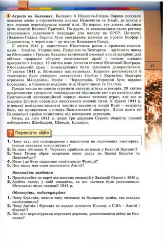 I.
(4) Агресія на Балканах. Балкани й Південно-Східна Європа посідали
важливе місце в стратегічних планах Німеччини та Італії, де кожна з
цих держав переслідувала власні цілі. По-перше, тут досить міцними
були позиції Великої Британії. По-друге, із завоюванням цього регіону
створювався додатковий плацдарм для нападу на СРСР. По-третє,
Південно-Східна Європа була своєрідним ключем до проток Босфор і
Дарданелли, а через них - до всього Близького Сходу.
У квітні 1941 р. нацистська Німеччина разом з країнами-союзни-
цями - Італією, Угорщиною, Румунією та Болгарією - здійснила напад
на Югославію і Грецію. Завдяки величезній перевазі в силі загарбницькі
війська прорвали оборону югославської армії і почали швидко
просуватися вперед. 12 квітня вони досягли столиці Югославії Белграда.
Югославський уряд і командування були цілковито деморалізовані.
17 квітня 1941 р. Югославія капітулювала. Нацисти розчленували її
територію: було утворено «незалежні» Сербію і Хорватію; Болгарія
отримала Македонію, Італія - Чорногорію, Угорш;ині було віддано
Воєводину, а Словенію поділено між Німеччиною та Італією.
Греція також не змогла стримати наступу військ агресорів. 29 квітня
представники грецького командування підписали акт про капітуляцію.
Британський експедиційний корпус зазнав тяжких втрат, але все ж
завдяки флотові спромігся евакуювати основні сили. У травні 1941 р.
німецькі повітряно-десантні частини захопили острів Крит - важливу
базу, що прикривала з півдня Балканський півострів. Після цього всі
Балканські країни опинилися під контролем агресорів.
Отже, на літо 1941 р. лише три держави Європи зберегли повний
нейтралітет: Швейцарія, Швеція, Ірландія.
Перевірте себе
1. Чому тих, хто співпрацював з нацистами на окупованих територіях,
інколи називали «квіслінгами»?
2. За яких обставин У. Черчілль прийшов до влади у Великій Британії?
3. Чому Гітлер обрав напрямом свого удару на Заході Бельгію та
Люксембург?
4 . Коли і де було підписано капітуляцію Франції?
5. Яку назву мав план захоплення Англії?
Виконайте завдання
1. Прослідкуйте по карті хід воєнних операцій у Західній Європі у 1940 р.
2. Зробіть схему, у якій покажіть, на які частини було розчленовано
Югославію після окупації 1941 р.
Обговоріть, подискутуйте
1. Чому Франція, маючи таку чисельну та боєздатну армію, так швидко
капітулювала?
2. Чому Англія і Франція не надали допомоги Польщі, а СІЛА - Англії і
Франції?
3. Які цілі переслідували агресивні держави, розпочинаючи війну на Бал­
канах?
27
 