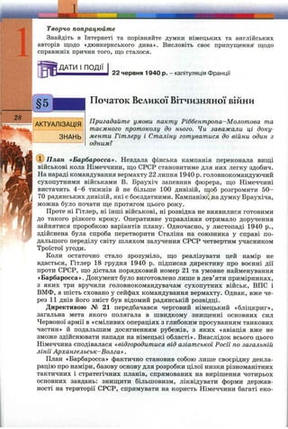 ТЕМА
Творчо попрацюйте
Знайдіть в Інтернеті та порівняйте думки німецьких та англійських
авторів щодо «дюнкеркського дива». Висловіть своє припущення щодо
справжніх причин того, що сталося.
ДАТИ І ПОДІЇ
22 червня 1940 р. - капітуляція Франції
АКТУАЛІЗАЦІЯ
ЗНАНЬ
Початок Великої Вітчизняної війни
Пригадайте умови пакту Ріббентропа-Молотова та
таємного протоколу до нього. Чи заважали ці доку­
менти Гітлеру і Сталіну готуватися до війни один з
одним?
CD План «Барбаросса». Невдала фінська кампанія переконала вищі
військові кола Німеччини, що СРСР становитиме для них легку здобич.
На нараді командування вермахту 22 липня 1940 р. головнокомандуючий
сухопутними військами В. Браухіч запевнив фюрера, що Німеччині
вистачить 4-6 тижнів й не більше 100 дивізій, щоб розгромити 50-
70 радянських дивізій, які є боєздатними. Кампанію, на думку Браухіча,
можна було почати ще протягом цього року.
Проте ні Гітлер, ні інші військові, ні розвідка не виявилися готовими
до такого різкого кроку. Оперативне управління отримало доручення
зайнятися проробкою варіантів плану. Одночасно, у листопаді 1940 p.,
здійснена була спроба перетворити Сталіна на союзника у справі по­
дальшого переділу світу шляхом залучення СРСР четвертим учасником
Троїстої угоди.
Коли остаточно стало зрозуміло, що реалізувати цей намір не
вдасться, Гітлер 18 грудня 1940 р. підписав директиву про воєнні дії
проти СРСР, що дістала порядковий номер 21 та умовне найменування
«Барбаросса». Документ було виготовлено лише в дев’яти примірниках,
з яких три вручили головнокомандувачам сухопутних військ, ВПС і
ВМФ, а шість сховано у сейфах командування вермахту. Однак, вже че­
рез 11 днів його зміст був відомий радянській розвідці.
Директивою № 21 передбачався черговий німецький «бліцкриг»,
загальна мета якого полягала в швидкому знищенні основних сил
Червоної армії в «сміливих операціях з глибоким просуванням танкових
частин» й подальшим досягненням рубежів, з яких «авіація вже не
зможе здійснювати напади на німецькі області». Внаслідок всього цього
Німеччина сподівалася «відгородитися від азіатської Росїі по загальній
лінії Архангельськ-Волга».
Нлан «Барбаросса» фактично становив собою лише своєрідну декла­
рацію про наміри, базову основу для розробки цілої низки різноманітних
тактичних і стратегічних планів, спрямованих на вирішення чотирьох
основних завдань: знищити більшовизм, ліквідувати форми держав­
ності на території СРСР, спрямувати на користь Німеччини багаті еко-
 