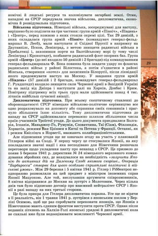 ТЕМА'
I
номічні й людські ресурси та колонізувати загарбані землі. Отже,
нападові на СРСР передувала значна військова, дипломатична, еконо­
мічна й розвідувальна підготовка.
Військова підготовка. Німецькі війська, зосереджувані для наступу,
вирішено було поділити на три частини: групи армій «Північ», «Південь»
і «Центр», перед кожною з яких стояли окремі цілі. Так 29 дивізій, з
яких складалася група армій «Північ» (командувач генерал-фельд­
маршал В. Леєб), мали наступати зі Східної Пруссії в напрямку на
Даугавпілс, Псков, Ленінград, з метою знищ;ити радянські війська в
Прибалтиці і, захопивши порти на Балтійському морі (у тому числі
Ленінград і Кронштадт), позбавити радянський флот опорних баз. Група
армій «Центр» (до неї входило 50 дивізій і 2 бригади) під командуванням
генерал-фельдмаршала Ф. Бока повинна була завдати удару по флангах
радянських військ у районі Білостока, а потім з’єднатися в районі
Мінська, створивши «котел» для захисників Білорусії, після ліквідації
якого продовжувати наступ на Москву. У завдання групи армій
«Південь» (57 дивізій і 2 бригади, командувач генерал-фельдмаршал
Г. Рундштедт) входило знищити сили Червоної армії в Західній Україні
та на захід від Дніпра і наступати далі на Харків, Донбас і Крим.
Повітряну підтримку всіх трьох груп мали здійснювати понад 4 тис.
літаків найбільш сучасної авіації.
Дипломатична підготовка. При всьому скептичному ставленні до
обороноздатності СРСР німецьке військово-політичне керівництво все
одно розраховувало на допомогу або сприяння своїх союзників і праг­
нуло збільшити їхню кількість. Тому дипломатична підготовка до
нападу на СРСР здійснювалася переважно шляхом збільшення числа
країн-учасників Троїстої угоди. До цього документа приєдналися Болга­
рія, Іспанія, Маньчжоу-Го, Румунія, Словаччина, Таї (Сіам), Фінляндія,
Хорватія, режими Ван Цзінвея в Китаї та Петена у Франції. Останні, як
і режим Квіслінга в Норвегії, вважають колабораціоністськими.
Але підписання угоди щ,е не означало згоду на участь у планованій
Гітлером війні на Сході. У першу чергу це стосувалося Японії, на яку
покладалися значні надії і яка несподівано для Німеччини розпочала
переговори ш;одо укладення пакту про ненапад з СРСР. Це призвело до
появи 5 березня 1941 р. директиви № 24 німецького верховного коман­
дування збройних сил, де вказувалося на необхідність «залучити Япо­
нію до активних дій на Далекому Сході якомога скоріше... Операція
“Барбаросса” створює для цього особливо сприятливі політичні й вій­
ськові умови». Між 29 березня і 5 квітня 1941 р. Гітлер і Ріббентроп не­
одноразово розмовляли на цей предмет з міністром іноземних справ
Японії Мацуокою. Але той, вислухавши аргументи співрозмовників,
8 квітня відправився до Москви на зустріч з Молотовим. Через кілька
днів там було підписано договір про взаємний нейтралітет СРСР і Япо­
нії в разі нападу на них третьої сторони.
Це була прикра для Гітлера дипломатична поразка. Усе ще не вірячи
в її реальність, він 1 травня 1941 р. зустрівся з японським послом у Бер­
ліні Осимою, щоб ще раз спробувати переконати японців, що Японія з
Німеччиною мають єдиним фронтом виступити проти СРСР. Однак після
недавніх зіткнень на Халхін-Голі японські урядові й дипломатичні кола
не схильні вже були недооцінювати можливості Червоної армії.
29
Ж
 