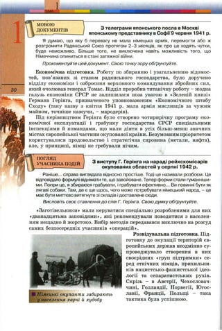 1
зо
мовою
ДОКУМЕНТІВ з телеграми японського посла в Москві
японському представнику в Софії9 червня 1941 р.
Я думаю, що яку б перевагу не мала німецька армія, перемогти або ж
розгромити Радянський Союз протягом 2-3 місяців, як про це ходять чутки,
буде неможливо. Більше того, не виключена навіть можливість того, що
Німеччина опиниться в стані затяжної війни.
Прокоментуйте цей документ. Свою точкузору обґрунтуйте.
Економічна підготовка. Роботу по збиранню і узагальненню відомос­
тей, пов’язаних зі станом радянського господарства, було доручено
відділу економіки і озброєння верховного командування збройних сил,
який очолював генерал Томас. Відділ проробив титанічну роботу - жодна
галузь економіки СРСР не залишилася поза увагою в «Зеленій книзі»
Германа Герінга, призначеного уповноваженим «Економічного штабу
Сходу» (таку назву з квітня 1941 р. мала армія мисливців за чужим
майном, точніше кажучи, - мародерів).
Під керівництвом Герінга було створено чотирирічну програму еко­
номічної експлуатації і грабунку господарства СРСР спеціальними
інспекціями й командами, ш;о мали діяти в усіх більш-менш значних
містах європейської частини окупованої країни. Безумовним пріоритетом
користувалися продовольство і стратегічна сировина (метали, нафта),
але, у принципі, німці не гребували нічим.
ПОГЛЯД
УЧАСНИКА ПОДІЙ З виступу Г. Герінга на нараді рейхскомісарів
окупованих областей у серпні 1942 р.
Раніше... справа виглядала відносно простіше. Тоді це називали розбоєм. Це
відповідало формулі віднімати те, що завойоване. Тепер форми стали гуманніши­
ми. Попри це, я збираюся грабувати, і грабувати ефективно... Ви повинні бути як
лягаві собаки. Там, де є ще щось, чого може потребувати німецький народ, - це
має бути миттєво витягнуте зі складів ідоставлене сюди.
Висловіть своє ставленнядо слів Г. Гзрінга. Свою думку обґрунтуйте.
«Заготівельники» мали керуватися спеціально розробленими для них
«дванадцятьма заповідями», які рекомендували поводитися з населен­
ням неш;адно й жорстоко. Вибір методів передавався виключно на розсуд
самих безпосередніх учасників «операцій».
Розвідувальна підготовка. Під­
готовку до окупації територій єв­
ропейських держав неодмінно су­
проводжувало створення в них
своєрідних «груп підтримки» се­
ред етнічних німців, прихильни­
ків нацистсько-фашистської ідео­
логії та сепаратистських рухів.
Скрізь - в Австрії, Чехословач-
чині, Голландії, Норвегії, Югос­
лавії, Франції, Польш;і - така
тактика була успішною.
■ Німецькі окупанти забирають
у населення харчі й худобу
 