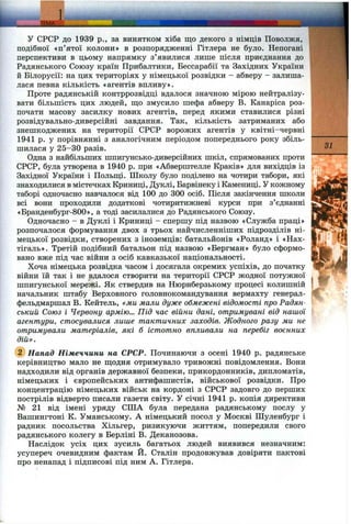 у СРСР до 1939 p., за винятком хіба що декого з німців Поволжя,
подібної «п’ятої колони» в розпорядженні Гітлера не було. Непогані
перспективи в цьому напрямку з’явилися лише після приєднання до
Радянського Союзу країн Прибалтики, Бессарабії та Західних України
й Білорусії: на цих територіях у німецької розвідки - абверу - залиша­
лася певна кількість «агентів впливу».
Проте радянській контррозвідці вдалося значною мірою нейтралізу­
вати більшість цих людей, що змусило шефа абверу В. Канаріса роз­
почати масову засилку нових агентів, перед якими ставилися різні
розвідувально-диверсійні завдання. Так, кількість затриманих або
знешкоджених на території СРСР ворожих агентів у квітні-червні
1941 р. у порівнянні з аналогічним періодом попереднього року збіль­
шилася у 25-30 разів.
Одна з найбільших шпигунсько-диверсійних шкіл, спрямованих проти
СРСР, була утворена в 1940 р. при «Абверштелле Краків» для вихідців із
Західної України і Польщі. Школу було поділено на чотири табори, які
знаходилися в містечках Криниці, Дуклі, Барвінеку і Камениці. У кожному
таборі одночасно навчалося від 100 до 300 осіб. Після закінчення школи
всі вони проходили додаткові чотиритижневі курси при з’єднанні
«Бранденбург-800», а тоді засилалися до Радянського Союзу.
Одночасно - в Дуклі і Криниці - спершу під назвою «Служба праці»
розпочалося формування двох з трьох найчисленніших підрозділів ні­
мецької розвідки, створених з іноземців: батальйонів «Роланд» і «Нах-
тігаль». Третій подібний батальон під назвою «Бергман» було сформо­
вано вже під час війни з осіб кавказької національності.
Хоча німецька розвідка часом і досягала окремих успіхів, до початку
війни їй так і не вдалося створити на території СРСР жодної потужної
шпигунської мережі. Як ствердив на Нюрнберзькому процесі колишній
начальник штабу Верховного головнокомандування вермахту генерал-
фельдмаршал В. Кейтель, «ми мали дуже обмежені відомості про Радян­
ський Союз і Червону армію... Під час війни дані, отримувані від нашої
агентури, стосувалися лише тактичних заходів. Жодного разу ми не
отримували матеріалів, які б істотно впливали на перебіг воєнних
дій».
Напад Німеччини на СРСР. Починаючи з осені 1940 р. радянське
керівництво мало не щодня отримувало тривожні повідомлення. Вони
надходили від органів державної безпеки, прикордонників, дипломатів,
німецьких і європейських антифашистів, військової розвідки. Про
концентрацію німецьких військ на кордоні з СРСР задовго до перших
пострілів відверто писали газети світу. У січні 1941 р. копія директиви
№ 21 від імені уряду СІЛА була передана радянському послу у
Вашингтоні К. Уманському. А німецький посол у Москві Шуленбург і
радник посольства Хільгер, ризикуючи життям, попередили свого
радянського колегу в Берліні В. Деканозова.
Наслідок усіх цих зусиль багатьох людей виявився незначним:
усупереч очевидним фактам Й. Сталін продовжував довіряти пактові
про ненапад і підписові під ним А. Гітлера.
31
 
