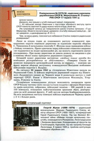 noKVMFHTm Повідомлення № 2279/M , надіслане наркомом
. . IдержбезпекиCPCPВ.МеркуловимЙ.Сталінуі
РНК СРСР 17 червня 1941 р.
Цілком таємно
Джерело, яке працює у штабі німецької авіації, повідомляє:
1. Усі військові заходи Німеччини з підготовки збройного виступу проти
СРСР повністю закінчені й удару можна чекати в будь-який час.
(На супровідній записці до повідомлення рукою Сталіна написано: «Т-шу
Меркулову. Можете послати ваше «джерело» зі штабунімецькоїавіаціїдо... Це
не «джерело», адезінформатор. Й. Ст.»).
Чим, на вашудумку, пояснюється небажання Сталіна повірити радянським
розвідникам?
Лише за кілька годин до планованого наступу командуючі при­
кордонних округів отримали директиву за підписами наркома оборони
С. Тимошенка й начальника генштабу Г. Жукова ш;одо приведення військ
у бойову готовність. Проте одночасно перед військами ставилося завдання
«не піддаватися на жодні провокаційні дії, щ;о можуть спричинити значні
ускладнення». При цьому директива не давала дозволу на введення в дію
в повному обсязі плану прикриття державного кордону.
Останній пункт директиви застерігав: «жодних інших заходів без
особливого розпорядження не здійснювати». «Товариш Сталін не
дозволяє відкривати артилерійський вогонь по німцях», - пояснив цю
фразу нарком оборони заступнику командуючого Західним особливим
військовим округом І. Болдіну.
На світанку 22 червня 1941 р. гітлерівська Німеччина напала на
Радянський Союз. Її війська перетнули державний кордон від Північ­
ного Льодовитого океану до Чорного моря й розпочали наступ у глиб
території СРСР. Разом з Німеччиною виступили Фінляндія, Угор-
ш;ина, Румунія та Італія.
Гітлерівське командування дістало можливість зосередити проти
СРСР більшу частину своїх сил (до 5,5 млн солдатів і офіцерів Німеччини
та країн-сателітів), озброєння, військової техніки - 190 дивізій (з них
153 німецькі), оснаш;ених найсучаснішими зразками зброї, розгорну­
лися на всій довжині фронту. У небі загули мотори бомбардувальників.
На всіх напрямках наступу німецькі війська переважали Червону армію
у 2-4 і більше разів.
ІСТОРИЧНИЙ ПОРТРЕТ
Георгій Жуков (1896-1974) - радянський
воєначальник. Маршал Радянського Союзу, мі­
ністр оборони СРСР (1955-1957), чотирикратний
Герой Радянського Союзу. Під час Великої Віт­
чизняної війни обіймав посади начальника ген­
штабу, командуючого Резервним, Ленінградським
і Західним фронтами. Координував дії фронтів під
Сталінградом, Курськом, під час прориву блокади
Ленінграда. 8 травня 1945 р. прийняв капітуляцію
німецьких збройних сил.
 