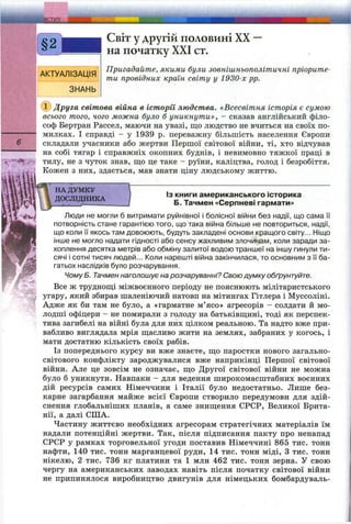 ti nil- ffl'f itlif- - -
Світ у другій половині XX —
на початку XXI ст.
Пригадайте, якими були зовнішньополітичні пріорите­
ти провідних країн світу у 1930-х pp.
■ Друга світова війна в історії людства. «Всесвітня історія є сумою
всього того, чого можна було б уникнути», - сказав англійський філо-
I соф Бертран Рассел, маючи на увазі, що людство не вчиться на своїх но-
‘ милках. І справді - у 1939 р. переважну більшість населення Європи
і складали учасники або жертви Першої світової війни, ті, хто відчував
‘ на собі тягар і справжніх окопних буднів, і невимовно тяжкої праці в
тилу, не з чуток знав, щ;о це таке - руїни, каліцтва, голод і безробіття.
Кожен з них, здається, мав знати ціну людському життю.
НА ДУМКУ
ДОСЛІДНИКА
Із книги американського історика
Б. Тачмен «Серпневі гармати»
Люди не могли б витримати руйнівної і болісної війни без надії, що сама її
потворність стане гарантією того, що така війна більше не повториться, надії,
що коли її якось там довоюють, будуть закладені основи кращого світу... Ніщо
інше не могло надати гідності або сенсу жахливим злочинам, коли заради за­
хоплення десятка метрів або обміну залитої водою траншеї на іншу гинули ти­
сячі і сотні тисяч людей... Коли нарешті війна закінчилася, то основним з її ба­
гатьох наслідків було розчарування.
Чому Б. Тачмен наголошує на розчаруванні? Свою думку обґрунтуйте.
Все ж труднощі міжвоєнного періоду не пояснюють мілітаристського
угару, який збирав шаленіючий натовп на мітингах Гітлера і Муссоліні.
Адже як би там не було, а «гарматне м’ясо» агресорів - солдати й мо­
лодші офіцери - не помирали з голоду на батьківщині, тоді як перспек­
тива загибелі на війні була для них цілком реальною. Та надто вже при­
вабливо виглядала мрія щасливо жити на землях, забраних у когось, і
мати достатню кількість своїх рабів.
Із попереднього курсу ви вже знаєте, що паростки нового загально­
світового конфлікту зароджувалися вже наприкінці Першої світової
війни. Але це зовсім не означає, що Другої світової війни не можна
було б уникнути. Навпаки - для ведення широкомасштабних воєнних
дій ресурсів самих Німеччини і Італії було недостатньо. Лише без­
карне загарбання майже всієї Європи створило передумови для здій­
снення глобальніших планів, а саме знищення СРСР, Великої Брита­
нії, а далі США.
Частину життєво необхідних агресорам стратегічних матеріалів їм
надали потенційні жертви. Так, після підписання пакту про ненапад
СРСР у рамках торговельної угоди поставив Німеччині 865 тис. тонн
нафти, 140 тис. тонн марганцевої руди, 14 тис. тонн міді, З тис. тонн
нікелю, 2 тис. 736 кг платини та 1 млн 462 тис. тонн зерна. У свою
чергу на американських заводах навіть після початку світової війни
не припинялося виробництво двигунів для німецьких бомбардуваль­
 
