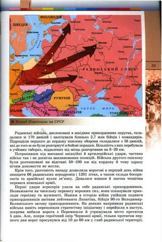 Напад Німеччини на СРСР
Радянські війська, дислоковані в західних прикордонних округах, скла
далися зі 170 дивізій і налічували близько 2,7 млн бійців і командирів.
Підрозділи першого до кордону ешелону оборони складалися з 56 дивізій,
які до того ж не були розгорнуті вбойові порядки. Більшість з них перебувала
в учбових таборах, віддалених від місць розгортання на 8-20 км.
Потрапивши під масовані авіаційні й артилерійські удари, частина
військ так і не досягла запланованих позицій. Війська другого ешелону
були розташовані на відстані 50-100 км від кордону й тому одразу
нічим допомогти не могли.
Крім того, раптовість нападу дозволила ворогові в перший день війни
знищити 66 радянських аеродромів і 1201 літак, а також склади боєпри­
пасів та армійські вузли зв’язку. Давалася взнаки й значна технічна
перевага німецької армії.
Перші удари агресорів узяли на себе радянські прикордонники.
Незважаючи на чисельну перевагу ворожих сил, вони показували прик­
лади героїзму та мужності. Навіки в історію війни увійшли подвиги
прикордонників застави лейтенанта Лопатіна, бійців 90-го Володимир-
Волинського загону прикордонників. На деяких напрямках радянські
війська навіть перехопили стратегічну ініціативу і перейшли в наступ,
зокрема вибили ворога з Перемишля й утримували місто протягом
5 днів. Але, попри героїчний опір Червоної армії, тільки протягом пер­
шого дня ворог просунувся від 10 до 60 км у глиб радянської території.
. 1
 