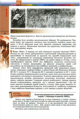1у Брестській фортеці
Лише захисники фортеці м. Бреста продовжували триматися ще близько
місяця.
Потрібно було негайно організовувати оборону. Та керівництво Чер­
воної армії, що втратило контроль над ситуацією, вчинило якраз нав­
паки: о 21,15 військові ради всіх фронтів отримали директиву про
перехід у наступ. Намагання виконати цю директиву коштували бага­
тьох непотрібних жертв.
@ П л ан «Ост». З перших же днів німецької окупації території СРСР і
Польщі на них почав здійснюватися страхітливий і безпрецедентний за
масштабами та нелюдський за задумом так званий генеральний план
«Ост», спрямований на ліквідацію переважної більшості місцевих жи­
телів. Як сформулював у жовтні 1939 р. на одній з нарад А. Гітлер, «після
передбачуваної поразки СРСР має відбутися знищення слов’янського
населення в таких масштабах, що фізичне знищення євреїв слід
розглядати як експеримент для подібних кампаній у майбутньому».
Планом «Ост» було передбачено примусове (або вимушене) пересе­
лення, переважно в райони Сибіру, а також Уралу або Північного Кавказу
80-85 % поляків, 75 % білорусів, 65 % західних українців та 50 % чехів.
Східні українці прирівнювалися до росіян, щодо яких розглядалася навіть
можливість поголовного винищення, з метою прискорення цього процесу
пропонувалося негайне припинення постачання населення «вивільню­
ваних» районів харчами і товарами першої необхідності. Автори проекту
цілком усвідомлювали, природно, що у процесі переселення і під час
нього десятки мільйонів людей помруть з голоду. При цьому нацисти чо­
мусь явно недооцінювали білорусів, атестувавши їх «найбільш сумирним
і тому найбільш безпечним народом з усіх народів східних областей».
ПОГЛЯД
УЧАСНИКА ПОДІЙ З виступу імперського міністра внутрішніх
справ Г. Гіммлера 4 жовтня 1943 р.
Живуть інші народи в благоденстві чи вони подихають з голоду, цікавить
мене лише у тій мірі, у якій вони потрібні як раби для нашої культури, в іншому
сенсі це мене не цікавить. Загинуть чи ні від виснаження при створенні
протитанкового рову сто тисяч... баб, цікавить мене лише в тому відношенні,
чи готовий для Німеччини протитанковий рів.
Висловіть своє ставленнядо слів міністра.
 