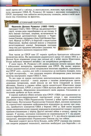 ТЕМА ‘
панії проти неї у «місяць, а максимально, можливо, три місяці». Тому,
хоча президент США Ф. Рузвельт 24 червня і висловив солідарність з
СРСР, насправді там зайняли вичікувальну позицію, зміни в якій зале­
жали від становища на фронтах.
ІСТОРИЧНИЙ ПОРТРЕТ
Франклін Делано Рузвельт (1882-1945) -
президент США у 1933-1945 pp. від демократичної
партії, чотири рази переобирався на цю посаду. З
ііого іменем пов’язані, зокрема, встановлення та
нормалізація дипломатичних відносин з Радян­
ським Союзом, підтримка з боку США Великої Бри­
танії, Франції та СРСР у їх боротьбі з нацистською
Німеччиною. Зробив значний внесок у створення
антигітлерівської коаліції. Запровадив програму
ленд-лізу для підтримки військових союзників. На­
давав великого значення створенню ООН.
■ Ф. Рузвельт
37
Тим часом до СРСР вже 27 червня прибула британська військово-
економічна місія. На пропозицію радянського уряду 12 липня 1941 р. у
Москві було підписано угоду про спільні дії у війні проти Німеччини.
Угода набувала чинності негайно і не потребувала ратифікації.
У свою чергу, Ф. Рузвельт з 21 липня дозволив почати продаж зброї
і військових матеріалів, призначених для СРСР. На цьому меркан­
тильні вашингтонські ділки сподівалися непогано заробити, отримавши
від СРСР «все... золото, яке піде в погашення за поставки товарів, поки
не буде вичерпане», - так згадував закрите обговорення умов поставок
міністр внутрішніх справ США Г. Ікес.
Та все одно ці кроки поступово започатковували формування анти­
гітлерівської коаліції - союзу держав з такими діаметрально проти­
лежними інтересами, який ніколи не міг бути створений за інших
обставин. Одначе в умовах війни проти нацистської Німеччини уряди
Великої Британії, СРСР, а згодом і США мусили дбати про захист життя
своїх громадян, збереження незалежності своїх держав. Спільними зу­
силлями зробити це було легше.
2 серпня відбувся обмін нотами між СРСР і США про подовження на
рік радянсько-американської торгівельної угоди і про економічне
сприяння з боку США Радянському Союзові у війні проти нацистської
Німеччини. Постачання Радянському Союзові зброї, воєнних матеріалів
та стратегічної сировини здійснювалося відповідно до закону про ленд-
ліз, прийнятого конгресом США у березні 1941 р. Цей закон надавав
право американському урядові передавати різноманітні товари і послуги
країнам-союзницям у період Другої світової війни в позику, оренду чи
кредит. У цілому, поставки союзників не перевиш;ували З % від радян­
ського виробництва продовольчих товарів і 4 % від обсягів промислової
продукції, використаних Радянським Союзом під час війни.
Взаємної користі могло бути більше, якби СРСР отримав від союзни­
ків секрети радарної технології, життєво необхідної для боротьби з ні­
 