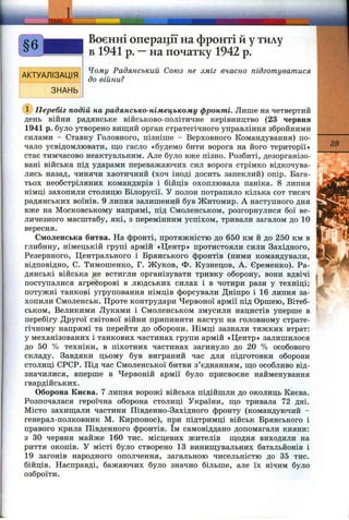 39
Воєнні операції на фронті й у тилу
в 1941 р. —на початку 1942 р.
Чому Радянський Союз не зміг вчасно підготуватися
до війни?
(Т) Перебіг подій на радянсько-німецькому фронті. Лише на четвертий
день війни радянське військово-політичне керівництво (23 червня
1941 р. було утворено вищий орган стратегічного управління збройними
силами - Ставку Головного, пізніше - Верховного Командування) по­
чало усвідомлювати, ш;о гасло «будемо бити ворога на його території»
стає тимчасово неактуальним. Але було вже пізно. Розбиті, дезорганізо­
вані війська під ударами переважаючих сил ворога стрімко відкочува­
лись назад, чинячи хаотичний (хоч іноді досить запеклий) опір. Вага-
тьох необстріляних командирів і бійців охоплювала паніка. 8 липня
німці захопили столицю Білорусії. У полон потрапило кілька сот тисяч
радянських воїнів. 9 липня залишений був Житомир. А наступного дня
вже на Московському напрямі, під Смоленськом, розгорнулися бої ве­
личезного масштабу, які, з перемінним успіхом, тривали загалом до 10
вересня.
Смоленська битва. На фронті, протяжністю до 650 км й до 250 км в
глибину, німецькій групі армій «Центр» протистояли сили Західного,
Резервного, Центрального і Брянського фронтів (ними командували,
відповідно, С. Тимошенко, Г. Жуков, Ф. Кузнецов, А. Єременко). Ра­
дянські війська не встигли організувати тривку оборону, вони вдвічі
поступалися агресорові в людських силах і в чотири рази у техніці;
потужні танкові угруповання німців форсували Дніпро і 16 липня за­
хопили Смоленськ. Проте контрудари Червоної армії під Оршею, Вітеб­
ськом, Великими Луками і Смоленськом змусили нацистів уперше в
перебігу Другої світової війни припинити наступ на головному страте­
гічному напрямі та перейти до оборони. Німці зазнали тяжких втрат:
у механізованих і танкових частинах групи армій «Центр» залишилося
до 50 % техніки, в піхотних частинах загинуло до 20 % особового
складу. Завдяки цьому був виграний час для підготовки оборони
столиці СРСР. Нід час Смоленської битви з’єднанням, що особливо від­
значилися, вперше в Червоній армії було присвоєне найменування
гвардійських.
Оборона Києва. 7 липня ворожі війська підійшли до околиць Києва.
Розпочалася героїчна оборона столиці України, що тривала 72 дні.
Місто захищали частини Південно-Західного фронту (командуючий -
генерал-полковник М. Кирпонос), при підтримці військ Брянського і
правого крила Південного фронтів. їм самовіддано допомагали кияни:
з ЗО червня майже 160 тис. місцевих жителів щодня виходили на
риття окопів. У місті було створено 13 винищувальних батальйонів і
19 загонів народного ополчення, загальною чисельністю до 35 тис.
бійців. Насправді, бажаючих було значно більше, але їх нічим було
озброїти.
 