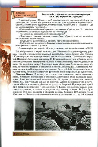ШШІс
40
ПОГЛЯД
УЧАСНИКА ПОДІЙ
ІЗ спогадів тодішнього першого секретаря
ЦК КП(б) України М. Хрущова
Я зателефонував у Москву... щоб домовитись про доставку зброї для тих
громадян, які бажали відправитися на фронт для підтримки Червоної армії.
Єдиним, з ким я зміг з’єднатися, був ІУІаленков. «Скажіть мені, - сказав я, - де
ми можемо дістати гвинтівки?».
- Краще облиште будь-які думки про отримання зброї від нас. Усі гвинтівки
з громадянської оборони відправлені до Ленінграда.
- То чим же, ви вважаєте, ми будемо воювати?
- Я не знаю - списами, мечами, саморобною зброєю, усім, що ви зумієте
виготовити на ваших заводах.
- Ви думаєте, що ми можемо воювати проти танків списами?
- Робіть все, що ви зможете. Ви можете виготовляти пляшки із запалюваль­
ною сумішшю і кидати їх у танки.
Прокоментуйтецю ситуацію. Яквонарозкриває станвоєнноїготовностіСРСР?
Бої відбувалися у вкрай тяжких для Південно-Західного фронту умо­
вах. Після 8 серпня, коли німецькі дивізії форсували Дніпро між Києвом
і Кременчуком, становище взагалі стало загрозливим. Головнокомандую­
чий Південно-Західним напрямом С. Будьонний звернувся в Ставку з про­
ханням дозволити відступити з Києва. Ставка спочатку такого дозволу не
дала. Він надійшов лише 19 вересня, коли відступати було вже нікуди; ні­
мецькі танкові частини з’єдналися в районі Лохвиці на Полтавш;ині. Од­
разу чотири армії потрапили в оточення. Багато бійців і командирів заги­
нули (у тому числі командуючий фронтом), інші потрапили до рук ворога.
Оборона Одеси. З огляду на стратегічне значення цього портового
міста. Ставкою Верховного Головнокомандування було наказано захи-
пі,ати його «до останньої можливості». 5 серпня розпочалися запеклі
тяжкі бої, які тривали аж до 16 жовтня. Атаки переважаючих румун­
ських військ мужньо відбивали підрозділи Окремої Приморської армії
при підтримці кораблів Чорноморського флоту, які забезпечували мор­
ське сполучення, а також прикриття від нападу з моря. В боях було
зниш;ено 160 тис. солдатів і офіцерів ворога, близько 200 літаків та до
100 танків. Лише коли становиш;е стало критичним, з 1 по 16 жовтня
 