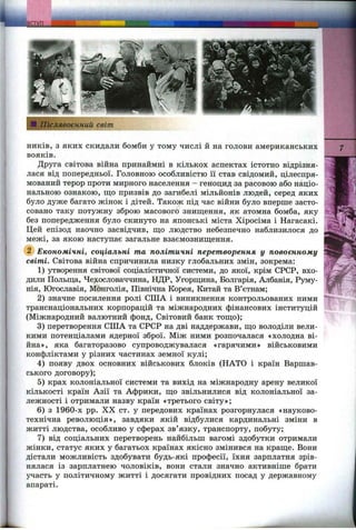 ників, з яких скидали бомби у тому числі й на голови американських
вояків.
Друга світова війна принаймні в кількох аспектах істотно відрізня­
лася від попередньої. Головною особливістю її став свідомий, цілеспря­
мований терор проти мирного населення - геноцид за расовою або націо­
нальною ознакою, що призвів до загибелі мільйонів людей, серед яких
було дуже багато жінок і дітей. Також під час війни було вперше засто­
совано таку потужну зброю масового знищення, як атомна бомба, яку
без попередження було скинуто на японські міста Хіросіма і Нагасакі.
Цей епізод наочно засвідчив, що людство небезпечно наблизилося до
межі, за якою наступає загальне взаємознищення.
Економічні, соціальні та політичні перетворення у повоєнному
світі. Світова війна спричинила низку глобальних змін, зокрема:
1) утворення світової соціалістичної системи, до якої, крім СРСР, вхо­
дили Польща, Чехословаччина, НДР, Угорщина, Болгарія, Албанія, Руму­
нія, Югославія, Монголія, Північна Корея, Китай та В’єтнам;
2) значне посилення ролі США і виникнення контрольованих ними
транснаціональних корпорацій та міжнародних фінансових інституцій
(Міжнародний валютний фонд. Світовий банк тощо);
3) перетворення США та СРСР на дві наддержави, що володіли вели­
кими потенціалами ядерної зброї. Між ними розпочалася «холодна ві­
йна», яка багаторазово супроводжувалася «гарячими» військовими
конфліктами у різних частинах земної кулі;
4) появу двох основних військових блоків (НАТО і країн Варшав­
ського договору);
5) крах колоніальної системи та вихід на міжнародну арену великої
кількості країн Азії та Африки, що звільнилися від колоніальної за­
лежності і отримали назву країн «третього світу»;
6) з 1960-х pp. XX ст. у передових країнах розгорнулася «науково-
технічна революція», завдяки якій відбулися кардинальні зміни в
житті людства, особливо у сферах зв’язку, транспорту, побуту;
7) від соціальних перетворень найбільш вагомі здобутки отримали
жінки, статус яких у багатьох країнах якісно змінився на краще. Вони
дістали можливість здобувати будь-які професії, їхня зарплатня зрів­
нялася із зарплатнею чоловіків, вони стали значно активніше брати
участь у політичному житті і досягати провідних посад у державному
апараті.
 