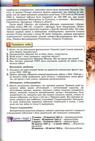 перейшли в контрнаступ, унаслідок якого було визволено Калінін і Ка­
лугу. 8 грудня Гітлеру довелося видати директиву про перехід до обо­
рони, але це лише ненадовго затримало розв’язку. З 8 січня до 20 квітня
1942 р. німецькі війська було відкинуті на 150-400 км, при цьому
повністю визволено Московську та Тульську, а частково - Калінінську,
Смоленську, Орловську і Курську області.
Група армій «Центр», щ,о втратила вбитими, пораненими і обморо­
женими понад 500 тис. солдатів і офіцерів, була знекровлена. Німеч­
чина зазнала першої відчутної поразки у Другій світовій війні. Це спри­
чинило кадрові зміни в німецькому командуванні: протягом кількох
місяців Гітлер звільнив з посад 35 своїх генералів, зокрема верховного
командуючого сухопутними силами генерал-фельдмаршала фон Брау-
хіча, генерал-фельдмаршала Рунштедта, генерала Гудеріана.
Перевірте себе
ДАТИ І ПОДІЇ
1. Коли і за що військовим формуванням Червоної армії почали присвою­
вати звання гвардійських?
2. Проаналізуйте оборонні бої за Київ, Одесу, Севастополь.
3. Який шлях і чому називають «дорогою життя»?
4 . Назвіть командуючого обороною Москви. Що ви знаєте про нього?
5. Яка частина території СРСР була окупована ворогом за перші п’ять
місяців війни?
Виконайте завдання
1. Покажіть на карті основні битви на радянсько-німецькому фронті про­
тягом 1941-1942 pp.
2. Зробіть таблицю «Оборонні операції радянських військ у 1941-1942 pp.»,
де вкажіть місце проведення, дати початку і завершення, назви фрон­
тів, що брали в них участь, прізвища воєначальників.
Обговоріть, подискутуйте
1. Багато дослідників вважають, що причини поразок Червоної армії на
початку війни мають об’єктивний і суб’єктивний характер. До
об’єктивних причин, зокрема, відносять слабку технічну оснащеність
військ, незначну кількість моторизованих частин і боєприпасів. Інші
заперечують їм, наводячи дані про велику кількість танків, літаків та
іншого озброєння, що були в той час у Червоної армії. Які причини по­
разок здаються вам найбільш суттєвими? Схарактеризуйте обставини,
за яких найчастіше радянські військові потрапляли в полон, і їхню
долю під час війни та після її завершення.
Творчо попрацюйте
Використавши додаткові джерела, наведіть приклади вдалого і невдалого
командування військами з боку радянських або німецьких командирів.
10 липня - 10 вересня 1941 р. - Смоленська битва
7 липня - 26 вересня 1941 р. - оборона Києва
5 серпня - 16 жовтня 1941 р. - оборона Одеси
ЗО жовтня 1941 р. - 4 липня 1942 р. - оборона Се­
вастополя
ЗО вересня - 20 квітня 1942 р. - Московська битва
 