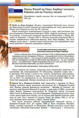 Напад Японії на Перл-Харбор і початок
бойових дій на Тихому океані
Пригадайте перебіг воєнних дій на території СРСР у
1941 pp.
Події на Перл-Харборі. Японія, підписавши Троїстий пакт, дістала
від Німеччини та Італії санкцію на перетворення на «зону процвітання»
Японії всієї Євразії на схід від 70° довготи.
Задум японського командування полягав у тому, щоб раптовим уда­
ром розгромити Тихоокеанський флот США, здобути панування на морі
та в повітрі, а після цього висадити десанти на Філіппінах, у Бірмі, Ма­
лайзії та Індонезії. 7 грудня 1941 р. Японія підступно атакувала 350 лі­
таками американську військово-морську базу Перл-Харбор. Час було
вибрано дуже вдало - моряки якраз шикувалися для традиційної цере­
монії ранкового підняття державного прапора.
ПОГЛЯД
УЧАСНИКА ПОДІЙ
ІЗ спогадів японського льотчика -
учасника нальоту на Перл-Харбор
Унизу я побачив весь Тихоокеанський флот США, й розташування кораблів
перевищило всі мої сподівання. Ябачив... німецький флоту Килі, я бачив фран­
цузькі лінкори у Бресті... Але я ніколи не бачив кораблів, які хоча б навіть у мир­
ний час знаходились на відстані 500 метрів один від одного... Те, що я побачив
унизу, - це незбагненно. Невже американці ніколи не чули про Порт-Артур?..
Або вони настільки певні себе, що нічого не бояться?
Прокоментуйте цей документ. Своюдумку обґрунтуйте.
Атака тривала дві години, упродовж яких американці втратили по­
топленими або пошкодженими 19 військових кораблів (серед них -
8 лінкорів), 272 літаки і понад З тис. вояків. Пош;астило лише авіанос­
цям - затримані штормом у морі, вони не встигли повернутися на той
час на базу. Та незважаючи на це, Тихоокеанський флот США прак­
тично був зниш;ений. Японці заплатили за це 29 літаками.
Бойові дії у Південно-Східній Азії. Одночасно з нападом на Перл-
Харбор японська армія розпочала наступальні дії у Південно-Східній
Азії. Нападу зазнали британські володіння - Малайя та Гонконг, ш;о
змусило уряд Великої Британії 8 грудня, в один день із США, оголосити
війну Японії. Радники пропонували Ф. Рузвельту також оголосити
війну Ітгілії та Німеччині, але він відмовився. З радіоперехоплень япон­
ських депеш йому було відомо, що за кілька днів країни-агресори зроб­
лять це самі. Так і сталося 11 грудня. Отже, на кінець 1941 р. всі ве­
ликі держави були втягнуті у Другу світову війну.
Тим часом японські війська продовжували широкий наступ у
Південно-Східній Азії. До травня 1942 р. було загарбано Малайю,
Бірму, острівні Індонезію та Філіппіни. Японія оволоділа також бри­
танськими військово-морськими базами - Сінгапуром і Гонконгом,
 