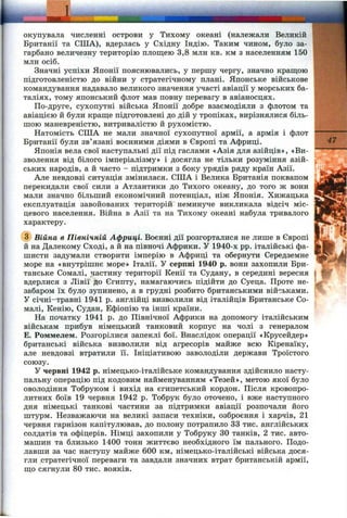 окупувала численні острови у Тихому океані (належали Великій
Британії та СПІА), вдерлась у Східну Індію. Таким чином, було за­
гарбано величезну територію площею 3,8 млн кв. км з населенням 150
млн осіб.
Значні успіхи Японії пояснювались, у першу чергу, значно кращою
підготовленістю до війни у стратегічному плані. Японське військове
командування надавало великого значення участі авіації у морських ба­
таліях, тому японський флот мав повну перевагу в авіаносцях.
По-друге, сухопутні війська Японії добре взаємодіяли з флотом та
авіацією й були краще підготовлені до дій у тропіках, вирізнялися біль­
шою маневреністю, витривалістю й рухомістю.
Натомість США не мали значної сухопутної армії, а армія і флот
Британії були зв’язані воєнними діями в Європі та Африці.
Японія вела свої наступальні дії під гаслами «Азія для азійців», «Ви­
зволення від білого імперіалізму» і досягла не тільки розуміння азій­
ських народів, а й часто - підтримки з боку урядів ряду країн Азії.
Але невдовзі ситуація змінилася. США і Велика Британія поквапом
перекидали свої сили з Атлантики до Тихого океану, до того ж вони
мали значно більший економічний потенціал, ніж Японія. Хижацька
експлуатація завойованих територій неминуче викликала відсіч міс­
цевого населення. Війна в Азії та на Тихому океані набула тривалого
характеру.
(з) Війна в Північній Африці. Воєнні дії розгорталися не лише в Європі
й на Далекому Сході, а й на півночі Африки. У 1940-х pp. італійські фа­
шисти задумали створити імперію в Африці та обернути Середземне
море на «внутрішнє море» Італії. У серпні 1940 р. вони захопили Бри­
танське Сомалі, .частину території Кенії та Судану, в середині вересня
вдерлися з Лівії до Єгипту, намагаючись підійти до Суеца. Проте не­
забаром їх було зупинено, а в грудні розбито британськими військами.
У січні-травні 1941 р. англійці визволили від італійців Британське Со­
малі, Кенію, Судан, Ефіопію та інші країни.
На початку 1941 р. до Північної Африки на допомогу італійським
військам прибув німецький танковий корпус на чолі з генералом
Е. Роммелем. Розгорілися запеклі бої. Внаслідок операції «Крусейдер»
британські війська визволили від агресорів майже всю Кіренаїку,
але невдовзі втратили її. Ініціативою заволоділи держави Троїстого
союзу.
У червні 1942 р. німецько-італійське командування здійснило насту­
пальну операцію під кодовим найменуванням «Тезей», метою якої було
оволодіння Тобруком і вихід на єгипетський кордон. Після кровопро­
литних боїв 19 червня 1942 р. Тобрук було оточено, і вже наступного
дня німецькі танкові частини за підтримки авіації розпочали його
штурм. Незважаючи на великі запаси техніки, озброєння і харчів, 21
червня гарнізон капітулював, до полону потрапило 33 тис. англійських
солдатів та офіцерів. Німці захопили у Тобруку ЗО танків, 2 тис. авто­
машин та близько 1400 тонн життєво необхідного їм пального. Подо­
лавши за час наступу майже 600 км, німецько-італійські війська дося-
гли стратегічної переваги та завдали значних втрат британській армії,
що сягнули 80 тис. вояків.
47
 