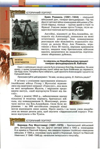 _ м
1
ІСТОРИЧНИЙ ПОРТРЕТ
Е. Роммель
Ервін Роммель (1 8 91 -1 9 44 ) - німецький
військовий діяч, генерал-фельдмаршал. Під час
Другої світової війни командував військами у Пів­
нічній Африці, пізніше - групою армій в Італії та
Франції. Учасник змови проти Гітлера, після не­
вдачі якої покінчив життя самогубством.
Англійці, відкинуті до Ель-Аламейна, не­
подалік від Александрії, опинилися на межі
остаточного розгрому. їхнє командування
розглядало вже можливість подальшого від­
ступу до дельти Нілу. Але Роммель, втра­
тивши у боях 50 танків, вирішив припинити
наступ, завдяки чому британським військам
вдалось закріпитися на заздалегідь підготов­
лених оборонних рубежах.
МОВОЮ
ДОКУМЕНТІВ
ІЗ свідчень на Нюрнберзькому процесі
генерал-фельдмаршала В. Кейтеля
Один з найкращих наших шансів було втрачено біля Ель-Аламейна. На мою
думку, у цьому кульмінаційному пункті війни ми були ближчими до перемоги,
ніж будь-коли. Потрібно було небагато, щоб захопити Александрію і рушити на
Суецький канал.
Прокоментуйте цей документ. Чи мав, на вашудумку, В. Кейтель рацію?
У зв’язку з успішним просуванням німецько-
італійських військ Гітлер і Муссоліні відмови­
лися від наміченої операції «Геркулес», яка мала
на меті загарбання Мальти, і вирішили продо­
вжити наступ, «ш;об відторгнути Єгипет від Ан­
глії».
Лише у жовтні 1942 p., забезпечивши значну
кількісну й технічну перевагу, британські вій­
ська, під командуванням Б. Монтгомері, розпо­
чали наступ під Ель-Аламейдою. Сили були не­
рівними - на 500 англійських снарядів німці
могли відповідати лише одним. Проте навіть і за таких умов знадоби­
лося не менше десяти днів, ш;об змусити «Африканський корпус» Ром-
меля відступати в бік Туніса.
________ІСТОРИЧНИЙ ПОРТРЕТ___________________________________
Бернард Лоу Монтгомері (1 8 87 -1 9 76 ) - британський військовий
діяч, фельдмаршал. Під час Другої світової війни з 1942 р. командував
8-ю армією в Північній Африці, яка завдала поразки італійсько-німецьким
військам. У 1944 р. очолював групу армій в Нормандії, Бельгії та Північній
Німеччині. У 1946-1948 pp. начальник імперського генштабу.
Б. Монтгомері
 