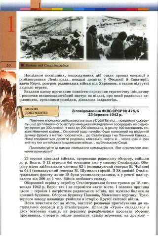 і
-Г- Xw
50 Щ: Битва під Сталінградом
Наслідком поспішних, непродуманих дій стали провал операції з
розблокування Ленінграда, невдалі десанти у Феодосії й Євпаторії,
здача Керчі, розгром радянських військ під Харковом, а також відчутні
людські втрати.
Завдяки цьому противник повністю перехопив стратегічну ініціативу
і розпочав великомасштабний наступ на півдні, про який радянське ке­
рівництво, зусиллями розвідки, дізналося заздалегідь.
МОВОЮ
ДОКУМЕНТІВ
З повідомлення НКВС СРСР № 476/Б
23 березня 1942 р.
Помічник японського військового аташе у Софії Татеїсі... повідомив «джере­
лу», що до планованого наступу німецьке командування зосередить на східно­
му фронті до 300 дивізій, з яких до 200 німецьких, а решту 100 виставлять со­
юзні Німеччині країни... Основний удар начебто буде нанесений на південній
ділянці фронту з метою прорватися... до Сталінграда і на Північний Кавказ...
Німці сподіваються досягти родовищ кавказької нафти й... через Іран й Ірак
вийти у тил англійських і радянських військ... на Близькому Сході.
Прокоментуйте ці наміри німецького командування. Яке стратегічне зна­
чення вони мали?
23 серпня німецькі війська, прорвавши радянську оборону, вийшли
до р. Волги. З 12 вересня бої точилися вже у самому Сталінграді. Обо­
рону міста здійснювали частини 62-ї (командуючий генерал В. Чуйков)
та 64-ї (командуючий генерал М. Шумилов) армій. З 38 дивізій Сталін-
градського фронту лише 18 були укомплектованими, а у решті налічу­
валося від 300 до 1 тис. бійців особового складу.
Оборонний період у перебігу Сталінградської битви тривав до 18 лис­
топада 1942 р. Ворог так і не спромігся взяти місто. І головна причина
цього - героїзм і патріотизм радянських воїнів, ш;о мужньо билися за
кожний будинок. Оборона будинку Павлова, Мамаєвого кургану. Трак­
торного заводу назавжди увійшли в історію Другої світової війни.
Поки точилися бої за місто, генштаб розпочав приготування до на­
ступальної операції під Сталінградом. Операція «Уран» складалася з
двох основних етапів, на першому передбачалося прорвати оборону
противника, створити міцне зовнішнє кільце оточення; на другому -
 