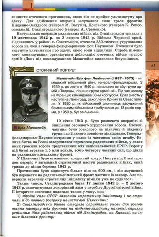 itoll тгтдіі
знищити оточеного противника, якщо ВІН не прииме ультиматуму про
здачу. Для здійснення операції залучалися сили трьох фронтів:
Південно-Західного (генерал М. Ватутін), Донського (генерал К. Рокос-
совський), Сталінградського (генерал А. Єременко).
Наступальна операція радянських військ під Сталінградом тривала з
19 листопада 1942 р. по 2 лютого 1943 р. Війська Червоної армії,
з’єднавшись у районі с. Совєтського, оточили 330-тисячне угруповання
ворога на чолі з генерал-фельдмаршалом фон Паулюсом. Оточеним було
висунуто ультиматум про здачу, якого вони відхилили. Спроба німець­
кого командування організувати деблокацію оточених військ групою
армій «Дон» під командуванням Манштейна виявилася безуспішною.
ІСТОРИЧНИЙ ПОРТРЕТ
Еріх Манштейн
51
Манштейн Еріх фон Левінськи (1887-1973) - ні- ■'
мецький військовий діяч, генерал-фельдмаршал. З
1939 р. до лютого 1940 р. начальник штабу групи ар­
мій «Південь», пізніше групи армій «А». Під час нападу
на Францію командував 38-м корпусом. Брав участь у
наступі на Ленінград, захопленні Криму та Севастопо­
ля. У 1950 р. як військовий злочинець засуджений
британським військовим трибуналом до 18 років тюр­
ми, у 1953 р. був звільнений.
10 січня 1943 р. було розпочато операцію зі
знищення оточеного угруповання ворога. Оточені
частини було розколото на північну й південну
групи і до 2 лютого повністю ліквідовано. Генерал-
фельдмаршал Паулюс потрапив у полон із частиною свого штабу. Ве­
лика битва на Волзі завершилася перемогою радянських військ, у лавах
яких громили ворога представники всіх національностей СРСР. Ворог у
цій битві втратив 1,5 млн вояків, тобто четверту частину сил, що діяли
на радянсько-німецькому фронті.
У Німеччині було оголошено триденний траур. Наступ під Сталінгра­
дом переріс у загальний стратегічний наступ радянських військ, який
тривав до кінця березня 1943 р.
Противника було відкинуто більше ніж на 600 км, і він змушений
був перевести на радянсько-німецький фронт частини із заходу. Але по­
вернути втрачену стратегічну ініціативу німцям уже не судилося.
Таким чином, Сталінградська битва 17 липня 1942 р. — 2 лютого
1943 р. започаткувала докорінний злам у перебігу Другої світової війни.
Її історичне значення полягало також у тому, що:
1) збройні сили СРСР захопили стратегічну ініціативу і не втра­
чали їі до повного розгрому нацистської Німеччини;
2) Сталінградська битва створила сприятливі умови для розгор­
тання наступу всіх фронтів на південно-західному напрямі, сприяла
успішним діям радянських військ під Ленінградом, на Кавказі, на ін­
ших ділянках фронту:
 