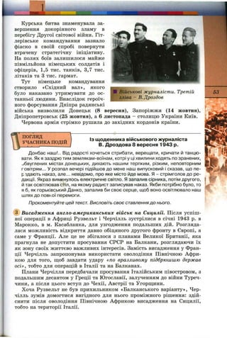 L Ш & Л ____
Курська битва знаменувала за­
вершення докорінного зламу в
перебігу Другої світової війни. Гіт­
лерівське командування зазнало
фіаско в своїй спробі повернути
втрачену стратегічну ініціативу.
На полях боїв залишилося майже
півмільйона німецьких солдатів і
офіцерів, 1,5 тис. танків, 3,7 тис.
літаків та З тис. гармат.
Тут німецьке командування
створило «Східний вал», якого
було наказано утримувати до ос­
танньої людини. Внаслідок героїч­
ного форсування Дніпра радянські
війська визволили Донецьк (8 вересня), Запоріжжя (14 жовтня),
Дніпропетровськ (25 жовтня), а 6 листопада - столицю України Київ.
Червона армія стрімко рушила до західних кордонів країни.
Військові журналісти. Третій
зліва - В.Дроздов
53
погляд
УЧАСНИКА ПОДІЙ
ІЗ щоденника військового журналіста
В. Дроздова 8 вересня 1943 р.
Донбас наш!.. Від радості хочеться стрибати, верещати, кричати й танцю­
вати. Як я заздрю тим землякам-воїнам, котрі у ці хвилини ходять по зранених,
обвуглених містах донецьких, дихають нашим терпким, різким, неповторним
повітрям... У розпал вечері підійшов до мене наш випусковий і сказав, що пе-
рздають наказ, але... невідомо, про яке місто йде мова. Я - стрімголов до ре­
дакції. Якраз вимкнулось електричне світло. Я запалив сірника, потім другого,
й так освітлював стіл, на якому радист записував наказ. Якби потрібно було, то
я б, як горьківський Данко, запалив би своє серце, щоб воно освітлювало наш
шлях до повної перемоги.
Прокоментуйте цей текст. Висловіть своє ставленнядо нього.
(з) Висадження англо-американських військ на Сицилїі. Після успіш­
ної операції в Африці Рузвельт і Черчілль зустрілися в січні 1943 р. в
Марокко, в м. Касабланка, для узгодження подальших дій. Розгляда­
лася можливість відкриття давно обіцяного другого фронту в Європі, а
саме у Франції. Але це не збігалося з планами Великої Британії, яка
прагнула не допустити просування СРСР на Балкани, розглядаючи їх
як зону своїх життєво важливих інтересів. Замість висадження у Фран­
ції Черчілль запропонував використати оволодіння Північною Афри­
кою для того, щоб завдати удару «по вразливому підбрюшшю держав
осі», тобто для операцій в Італії та на Балканах.
Плани Черчілля передбачали просування Італійським півостровом, з
подальшим десантом у Греції та Югославії, залученням до війни Туреч­
чини, а після цього вступ до Чехії, Австрії та Угорш;ини.
Хоча Рузвельт не був прихильником «Балканського варіанту», Чер­
чілль зумів домогтися вигідного для нього проміжного рішення: здій­
снити після оволодіння Північною Африкою висадження на Сицилії,
тобто на території Італії.
 