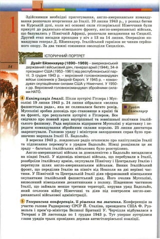 IДуайт
Ейзенхауер
Здійснивши необхідні приготування, англо-американське команду­
вання розпочало вторгнення до Італії. 10 липня 1943 p., у розпал битви
на Курській дузі, коли всі основні сили гітлерівської Німеччини були
прикуті до радянсько-німецького фронту, англо-американські війська,
що базувались у Північній Африці, розпочали висадження на Сицилії.
Другий етап висадки проходив у ніч з 13 на 14 липня. Операцією ко­
мандував генерал Д. Ейзенхауер. Італійський гарнізон не чинив серйоз­
ного опору. За два тижні союзники оволоділи Сицилією.
_______ ІСТОРИЧНИЙ ПОРТРЕТ___________________________________
Дуайт Ейзенхауер (1890-1969) - американський
державний і військовий діяч, генерал армії (1944), 34-й
президент США( 1953-1961) від республіканської пар­
тії. З грудня 1943 р. - верховний головнокомандувач
військ союзників у Західній Європі. У 1945 р. - коман­
дувач окупаційними силами СШ Ау Німеччині. У 1950-
X pp. Верховний головнокомандувач збройними сила­
ми НАТО.
(?) Капітуляція Італії. Після зустрічі Гітлера і Мус-
соліні 19 липня 1943 р. 24 липня зібралася «велика
фашистська рада», яка не скликалася багато років.
Муссоліні зробив доповідь про становище в країні та
на фронті, про результати зустрічі з Гітлером. Все
свідчило про повний крах внутрішньої та зовнішньої політики італій­
ського фашизму. Рада вирішила відправити Муссоліні у відставку і пе­
редати командування збройними силами королю. 25 липня диктатора
заарештували. Головою уряду і міністром закордонних справ було при­
значено маршала Італії П. Бадольйо.
З вересня 1943 р. лондонське радіо оголосило про капітуляцію Італії
та підписання перемир’я з урядом Бадольйо. Німці розцінили це як
зраду - багатьох італійських військових було розстріляно.
Англо-американські війська за домовленістю з Бадольйо висадилися
на півдні Італії. У відповідь німецькі війська, що перебували в Італії,
роззброїли італійську армію, окупували Північну і Центральну Італію і
перетнули шлях англо-американським військам. Виник Італійський
фронт, що переділив Італію на північ від Неаполя на дві нерівні час­
тини. У Північній та Центральній Італії діяв сформований німецькими
окупантами італійський фашистський уряд. Його очолив Муссоліні,
визволений німецькими десантниками з полону. Південною частиною
Італії, що займала менше третини території, керував уряд Бадольйо,
який оголосив війну Німеччині та діяв під контролем англо-аме-
риканської військової адміністрації.
@ Тегеранська конференція, її рішення та значення. Конференція за
участю голови Раднаркому СРСР Й. Сталіна, президента СІПА Ф. Руз­
вельта і прем’єр-міністра Великої Британії У. Черчілля відбувалася в
Тегерані з 28 листопада по 1 грудня 1943 р. Тут уперше зустрілися
глави урядів трьох провідних держав антигітлерівської коаліції.
 
