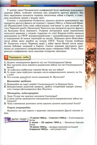 У центрі уваги Тегеранської конференції були проблеми подальшого
ведення війни, особливо питання про відкриття другого фронту. Від
його вирішення залежали терміни закінчення війни в Європі, а отже,
долі мільйонів людей у всьому світі.
Сталіну, з підтримкою Рузвельта, вдалося досягти домовленості про
відкриття другого фронту не пізніше 1 травня 1944 р. в Північній Фран­
ції (Радянський Союз взяв зобов’язання пов’язати із цим великий на­
ступ Червоної армії). Пропозиції Черчілля про відкриття другого фронту
на Балканах були відкинуті. Сторони погодилися щодо відновлення
польської держави у східних кордонах по лінії Керзона (тобто визнали
приєднання до СРСР західноукраїнських і західнобілоруських земель)
із переданням їй низки територій на заході. Німецьке місто Кенігсберг
після війни мало відійти до складу СРСР. Також Сталін пообіцяв
Ф. Рузвельту участь Червоної армії у війні проти Японії після завер­
шення бойових операцій в Європі. Союзні держави висловили праг­
нення до повоєнного співробітництва ш;одо створення ООН. Отже, Теге­
ранська конференція мала важливе історичне значення.
Д Перевірте себе
55
1. Назвіть командувачів фронтів під час Сталінградської битви.
2. Яке значення мала перемога радянських військ під час Сталінградської
битви?
3. 1е відбулася найбільша танкова битва під час війни?
4. ?а яких умов відбулася висадка англо-американського десанту на Си-
Е.ЧЛІЇ?
5. Хто очолив уряд Італії після повалення Б. Муссоліні?
Виконайте завдання
1. Порівняйте на карті перебіг Сталінградської та Курської битв.
2. Використавши додаткові джерела, зробіть історичний портрет німець­
кого генерал-фельдмаршала фон Паулюса.
Обговоріть, подискутуйте
1. Чому Гітлер так прагнув захопити Сталінград?
2. З якою метою проводилося висадження англо-американських військ на
Сицилії?
3. Чому союзникам достатньо легко вдалося досягти капітуляції Італії?
Творчо попрацюйте
Напишіть есе про одного з видатних воєначальників Другої світової ві­
йни.
ДАТИ І ПОДІЇ
17 липня 1942 р. - 2 лютого 1943 р. - Сталінградська
битва
5 липня - 23 серпня 1943 р. - Орловсько-Курська
битва
10 липня 1943 р. - висадка союзників на Сицилії
З вересня 1943 р. - капітуляція Італії
 