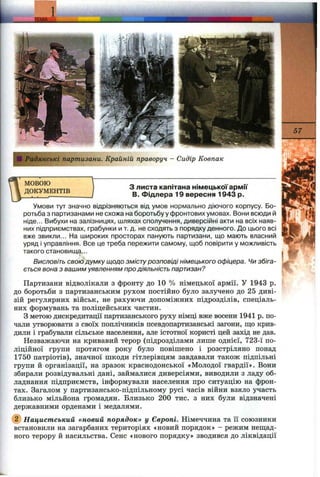 f0 Радянські партизани. Крайній праворуч - Сидір Ковпак
МОВОЮ
ДОКУМЕНТІВ
з листа капітана німецької армії
В. Фідлера 19 вересня 1943 р.
Умови тут значно відрізняються від умов нормально діючого корпусу. Бо­
ротьба з партизанами не схожа на боротьбу у фронтових умовах. Вони всюди й
ніде... Вибухи на залізницях, шляхах сполучення, диверсійні акти на всіх наяв­
них підприємствах, грабунки и т. д. не сходять з порядку денного. До цього всі
вже звикли... На широких просторах панують партизани, що мають власний
уряд і управління. Все це треба пережити самому, щоб повірити у можливість
такого становищ?,..
Висловіть свою думку щодо змістурозповіді німецького офіцера. Чи збіга
ється вона з вашим уявленням про діяльність партизан?
Партизани відволікали з фронту до 10 % німецької армії. У 1943 р.
до боротьби з партизанським рухом постійно було залучено до 25 диві­
зій регулярних військ, не рахуючи допоміжних підрозділів, спеціаль­
них формувань та поліцейських частин.
З метою дискредитації партизанського руху німці вже восени 1941 р. по­
чали утворювати з своїх поплічників псевдопартизанські загони, що крив
дили і грабували сільське населення, але істотної користі цей захід не дав
Незважаючи на кривавий терор (підрозділами лише однієї, 723-ї по
ліційної групи протягом року було повішено і розстріляно понад
1750 патріотів), значної шкоди гітлерівцям завдавали також підпільн
групи й організації, на зразок краснодонської «Молодої гвардії». Вони
збирали розвідувальні дані, займалися диверсіями, виводили з ладу об­
ладнання підприємств, інформували населення про ситуацію на фрон­
тах. Загалом у партизансько-підпільному русі часів війни взяло участь
близько мільйона громадян. Близько 200 тис. з них були відзначені
державними орденами і медалями.
@ Нацистський «новий порядок» у Європі. Німеччина та ії союзники
встановили на загарбаних територіях «новий порядок» - режим нещад­
ного терору й насильства. Сенс «нового порядку» зводився до ліквідації
 