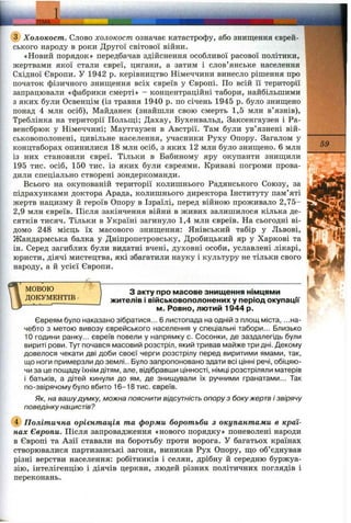 ..jEMA':
@ Холокост. Слово холокост означає катастрофу, або знищення єврей­
ського народу в роки Другої світової війни.
«Новий порядок» передбачав здійснення особливої расової політики,
жертвами якої стали євреї, цигани, а затим і слов’янське населення
Східної Європи. У 1942 р. керівництво Німеччини винесло рішення про
початок фізичного знищення всіх євреїв у Європі. По всій її території
запрацювали «фабрики смерті» - концентраційні табори, найбільшими
з яких були Освенцім (із травня 1940 р. по січень 1945 р. було знищено
понад 4 млн осіб), Майданек (знайшли свою смерть 1,5 млн в’язнів),
Треблінка на території Польщі; Дахау, Бухенвальд, Заксенгаузен і Ра-
венсбрюк у Німеччині; Маутгаузен в Австрії. Там були ув’язнені вій­
ськовополонені, цивільне населення, учасники Руху Опору. Загалом у
концтаборах опинилися 18 млн осіб, з яких 12 млн було знищено. 6 млн
із них становили євреї. Тільки в Бабиному яру окупанти знищили
195 тис. осіб, 150 тис. із яких були євреями. Криваві погроми прова­
дили спеціально створені зондеркоманди.
Всього на окупованій території колишнього Радянського Союзу, за
підрахунками доктора Арада, колишнього директора Інституту пам’яті
жертв нацизму й героїв Опору в Ізраїлі, перед війною проживало 2,75-
2,9 млн євреїв. Після закінчення війни в живих залишилося кілька де­
сятків тисяч. Тільки в Україні загинуло 1,4 млн євреїв. На сьогодні ві­
домо 248 місць їх масового знищення: Янівський табір у Львові,
Жандармська балка у Дніпропетровську, Дробицький яр у Харкові та
ін. Серед загиблих були видатні вчені, духовні особи, уславлені лікарі,
юристи, діячі мистецтва, які збагатили науку і культуру не тільки свого
народу, а й усієї Європи.
МОВОЮ
ДОКУМЕНТІВ
59
З акту про масове знищення німцями
жителів і військовополонених у період окупації
м. Ровно, лютий 1944 р.
Євреям було наказано зібратися... 6 листопада на одній з площ міста, ...на­
чебто з метою вивозу єврейського населення у спеціальні табори... Близько
10 години ранку... євреїв повели у напрямку с. Сосонки, де заздалегідь були
вириті рови. Тут почався масовий розстріл, який тривав майже три дні. Декому
довелося чекати дві доби своєї черги розстрілу перед виритими ямами, так,
що ноги примерзли до землі.. Було запропоновано здати всі цінні речі, обіцяю­
чи за це пощаду їхнім дітям, але, відібравши цінності, німці розстріляли матерів
і батьків, а дітей кинули до ям, де знищували їх ручними гранатами... Так
по-звірячому було вбито 16-18 тис. євреїв.
Як, на вашудумку, можна пояснити відсутність опору з боку жертв і звірячу
поведінку нацистів?
Політична орієнтація та форми боротьби з окупантами в краї­
нах Європи. Після запровадження «нового порядку» поневолені народи
в Європі та Азії ставали на боротьбу проти ворога. У багатьох країнах
створювгілися партизанські загони, виникав Рух Опору, що об’єднував
різні верстви населення: робітників і селян, дрібну й середню буржуа­
зію, інтелігенцію і діячів церкви, людей різних політичних поглядів і
переконань.
 