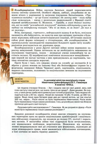 ■і ш а :
62
@ Колабораціонізм. Війна змусила багатьох людей переосмислити
власну систему цінностей. Особисті образи, амбіції, уподобання не ва­
жили нічого у порівнянні із загрозою існуванню Батьківщини. «Тра­
пляються випадки - це ще Салон помітив і до закону ввів - коли вибір
стає неминучим, - писав у нелегально надрукованій у Франції статті
відомий антибільпіовик П. Мілюков. - Правда, я знаю деяких політи­
ків, які по своїй “ускладненій психології” воліють відступати у цих ви­
падках на нейтральну позицію. “Ми ні за того, ні за того". До них я
не належу».
Втім, насправді, «третього», нейтрального шляху й не було, оскільки
пасивність або байдужість, не кажучи вже про активну протидію з будь-
яких міркувань військам антигітлерівської коаліції, об’єктивно являли
собою різні форми співпраці з гітлерівцями, або колабораціонізм. У
кримінальному законодавстві переважної більшості країн світу колабо­
раціонізм розглядається як державна зрада.
Колабораціонізм у роки Другої світової війни носив переважно ха­
рактер вимушений. Одних штовхала на це необхідність виживання на
окупованих територіях, інших - нелюдські умови концтаборів чи за­
стінків гестапо. Ці недобровільні помічники залишалися ненадійними -
при першій же нагоді частина з них приєднувалась до партизанів, час­
тина непомітно шкодила ворогові.
Проте були і такі, хто свідомо пішов на службу до окупантів й із
зброєю у руках воював на їхньому боці або безпосередньо сприяв їм у
фізичному знищенні бійців Червоної армії, партизанів, підпільників,
мирного населення, полонених та національних меншин на окупованих
територіях.
МОВОЮ
ДОКУМЕНТІВ
ІЗ доповіді міністра внутрішніх справ
Німеччини рейхсфюрера СС Г. Гіммлера
6 жовтня 1943 р.
Ця людина (генерал Власов. - Авт.) видала нам всі свої дивізії, весь свій
план наступу і взагалі все, що знала. Ціна за цю зраду?.. Дуже дешево. Ви зна­
єте, у таких речах треба мати диявольськи точний розрахунок. Така людина об­
ходиться в рік у 20 тис. марок. Нехай він проживе 10 або 15 років, це 300 тис.
марок. Якщо лише одна батарея веде два дні гарний вогонь, це теж коштує
300 тис. марок... Росія ніколи не була переможена Німеччиною; Росія може
бути переможена тільки самим росіянами, і ось ця російська свиня пан Власов
пропонує для цього свої послуги.
Прокоментуйте висловлювання Г. Гіммлера. Як ви розумієте фразу «Росія
може бути переможена тільки самими росіянами»?
Завдяки допомозі колаборантів німці змогли утворити на окупова­
них територіях щось на зразок національних адміністрацій і національ­
них військових підрозділів, що входили до складу СС, поліції і караль­
них загонів. У масштабах війни такі підрозділи були нечисленними,
але відзначалися особливою жорстокістю. Незалежно від мотивів,
якими виправдовували свої дії учасники цих формувань, відповідно до
норм міжнародного права, вони вважаються військовими злочинцями,
а їхні злочини не мають терміну давності.
 